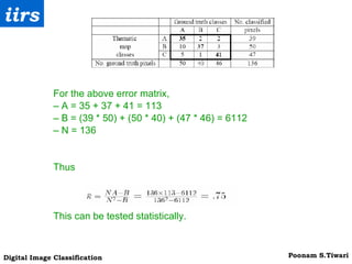 For the above error matrix, –  A = 35 + 37 + 41 = 113 –  B = (39 * 50) + (50 * 40) + (47 * 46) = 6112 –  N = 136 Thus This can be tested statistically. 