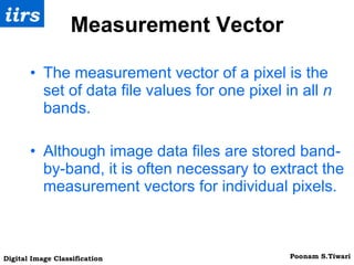 Measurement Vector The measurement vector of a pixel is the set of data file values for one pixel in all  n  bands. Although image data files are stored band-by-band, it is often necessary to extract the measurement vectors for individual pixels. 