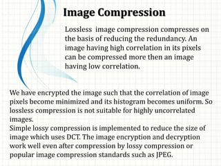 Image Compression
Lossless image compression compresses on
the basis of reducing the redundancy. An
image having high correlation in its pixels
can be compressed more then an image
having low correlation.
We have encrypted the image such that the correlation of image
pixels become minimized and its histogram becomes uniform. So
lossless compression is not suitable for highly uncorrelated
images.
Simple lossy compression is implemented to reduce the size of
image which uses DCT. The image encryption and decryption
work well even after compression by lossy compression or
popular image compression standards such as JPEG.
 