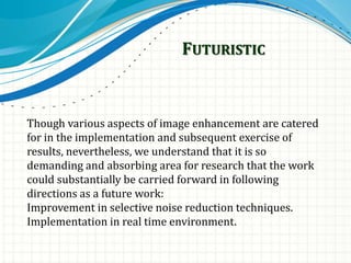 FUTURISTIC
Though various aspects of image enhancement are catered
for in the implementation and subsequent exercise of
results, nevertheless, we understand that it is so
demanding and absorbing area for research that the work
could substantially be carried forward in following
directions as a future work:
Improvement in selective noise reduction techniques.
Implementation in real time environment.
 