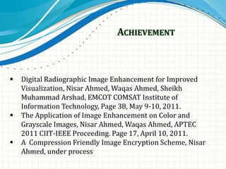 ACHIEVEMENT
 Digital Radiographic Image Enhancement for Improved
Visualization, Nisar Ahmed, Waqas Ahmed, Sheikh
Muhammad Arshad, EMCOT COMSAT Institute of
Information Technology, Page 38, May 9-10, 2011.
 The Application of Image Enhancement on Color and
Grayscale Images, Nisar Ahmed, Waqas Ahmed, APTEC
2011 CIIT-IEEE Proceeding. Page 17, April 10, 2011.
 A Compression Friendly Image Encryption Scheme, Nisar
Ahmed, under process
 