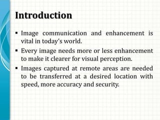 Introduction
 Image communication and enhancement is
vital in today’s world.
 Every image needs more or less enhancement
to make it clearer for visual perception.
 Images captured at remote areas are needed
to be transferred at a desired location with
speed, more accuracy and security.
 