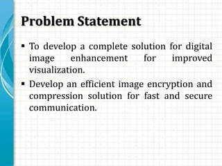 Problem Statement
 To develop a complete solution for digital
image enhancement for improved
visualization.
 Develop an efficient image encryption and
compression solution for fast and secure
communication.
 