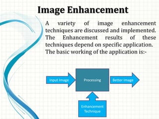 Image Enhancement
A variety of image enhancement
techniques are discussed and implemented.
The Enhancement results of these
techniques depend on specific application.
The basic working of the application is:-
Processing Better ImageInput Image
Enhancement
Technique
 