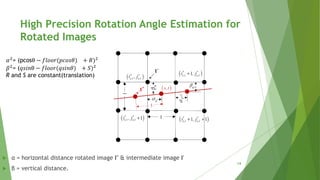  α = horizontal distance rotated image I′′ & intermediate image I′
 β = vertical distance.
𝛼2
= (pcosθ − 𝑓𝑙𝑜𝑜𝑟(𝑝𝑐𝑜𝑠𝜃) + 𝑅)2
𝛽2
= (𝑞𝑠𝑖𝑛θ − 𝑓𝑙𝑜𝑜𝑟(𝑞𝑠𝑖𝑛𝜃) + 𝑆)2
R and S are constant(translation)
High Precision Rotation Angle Estimation for
Rotated Images
14
 