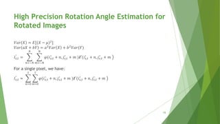 𝑉𝑎𝑟 𝑋 = 𝐸[ 𝑋 − 𝜇 2
]
𝑉𝑎𝑟 𝑎𝑋 + 𝑏𝑌 = 𝑎2 𝑉𝑎𝑟 𝑋 + 𝑏2 𝑉𝑎𝑟(𝑌)
𝐼𝑠,𝑡
"
=
𝑛=−𝑁
𝑁
𝑚=−𝑁
𝑁
𝜑(𝑖 𝑠,𝑡
′
+ 𝑛, 𝑗𝑠,𝑡
′
+ 𝑚 )𝑰′(𝑖 𝑠,𝑡
′
+ 𝑛, 𝑗𝑠,𝑡
′
+ 𝑚
For a single pixel, we have:
𝐼𝑠,𝑡
"
≈
𝑛=0
1
𝑚=0
1
𝜑(𝑖 𝑠,𝑡
′
+ 𝑛, 𝑗𝑠,𝑡
′
+ 𝑚 )𝑰′(𝑖 𝑠,𝑡
′
+ 𝑛, 𝑗𝑠,𝑡
′
+ 𝑚
High Precision Rotation Angle Estimation for
Rotated Images
15
 