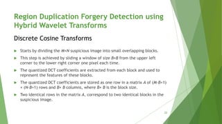 Region Duplication Forgery Detection using
Hybrid Wavelet Transforms
 Starts by dividing the M×N suspicious image into small overlapping blocks.
 This step is achieved by sliding a window of size B×B from the upper left
corner to the lower right corner one pixel each time.
 The quantized DCT coefficients are extracted from each block and used to
represent the features of these blocks.
 The quantized DCT coefficients are stored as one row in a matrix A of (M-B+1)
× (N-B+1) rows and B× B columns, where B× B is the block size.
 Two identical rows in the matrix A, correspond to two identical blocks in the
suspicious image.
Discrete Cosine Transforms
22
 
