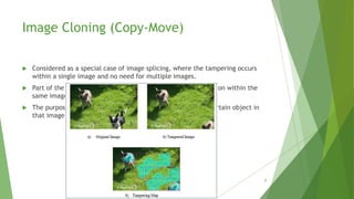 Image Cloning (Copy-Move)
 Considered as a special case of image splicing, where the tampering occurs
within a single image and no need for multiple images.
 Part of the image is copied and then pasted in a desired location within the
same image.
 The purpose of such tampering is to duplicate or conceal a certain object in
that image.
7
 
