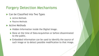 Forgery Detection Mechanisms
 Can be Classified into Two Types
 Active Methods
 Passive Methods
 Active Methods
 Hidden Information inside the Digital Image.
 Done at the time of Data Acquisition or before disseminated
to the public.
 Embedded information can be used to identify the source of
such image or to detect possible modification to that image.
9
 