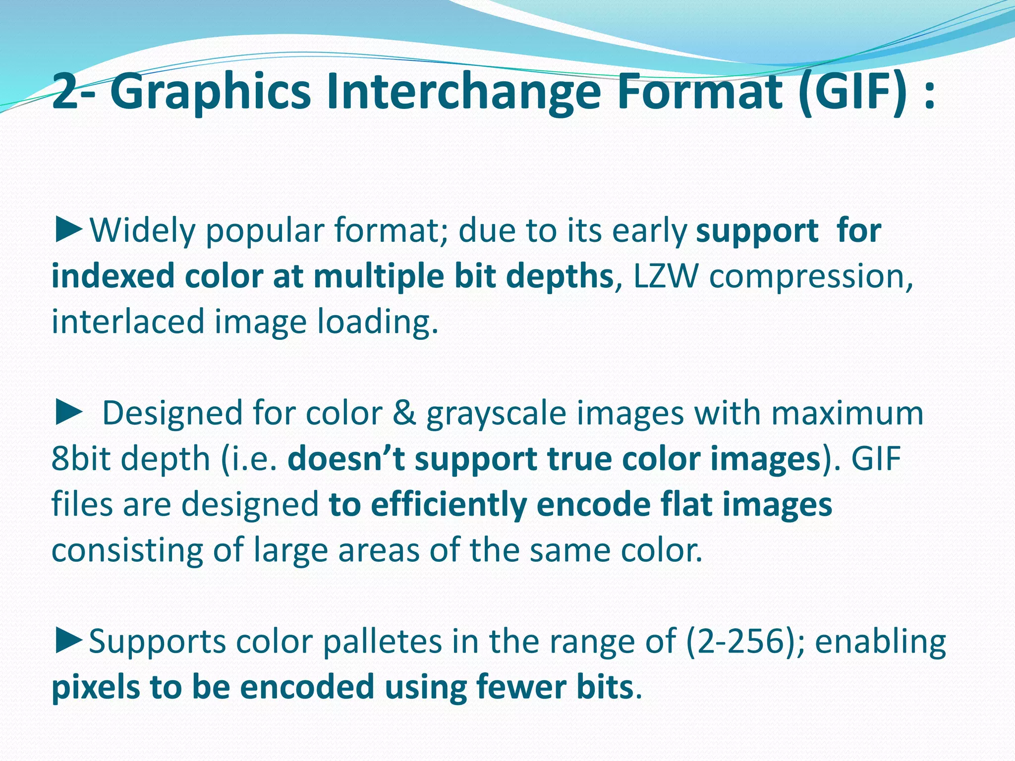2- Graphics Interchange Format (GIF) : 
►Widely popular format; due to its early support for 
indexed color at multiple bit depths, LZW compression, 
interlaced image loading. 
► Designed for color & grayscale images with maximum 
8bit depth (i.e. doesn’t support true color images). GIF 
files are designed to efficiently encode flat images 
consisting of large areas of the same color. 
►Supports color palletes in the range of (2-256); enabling 
pixels to be encoded using fewer bits. 
 