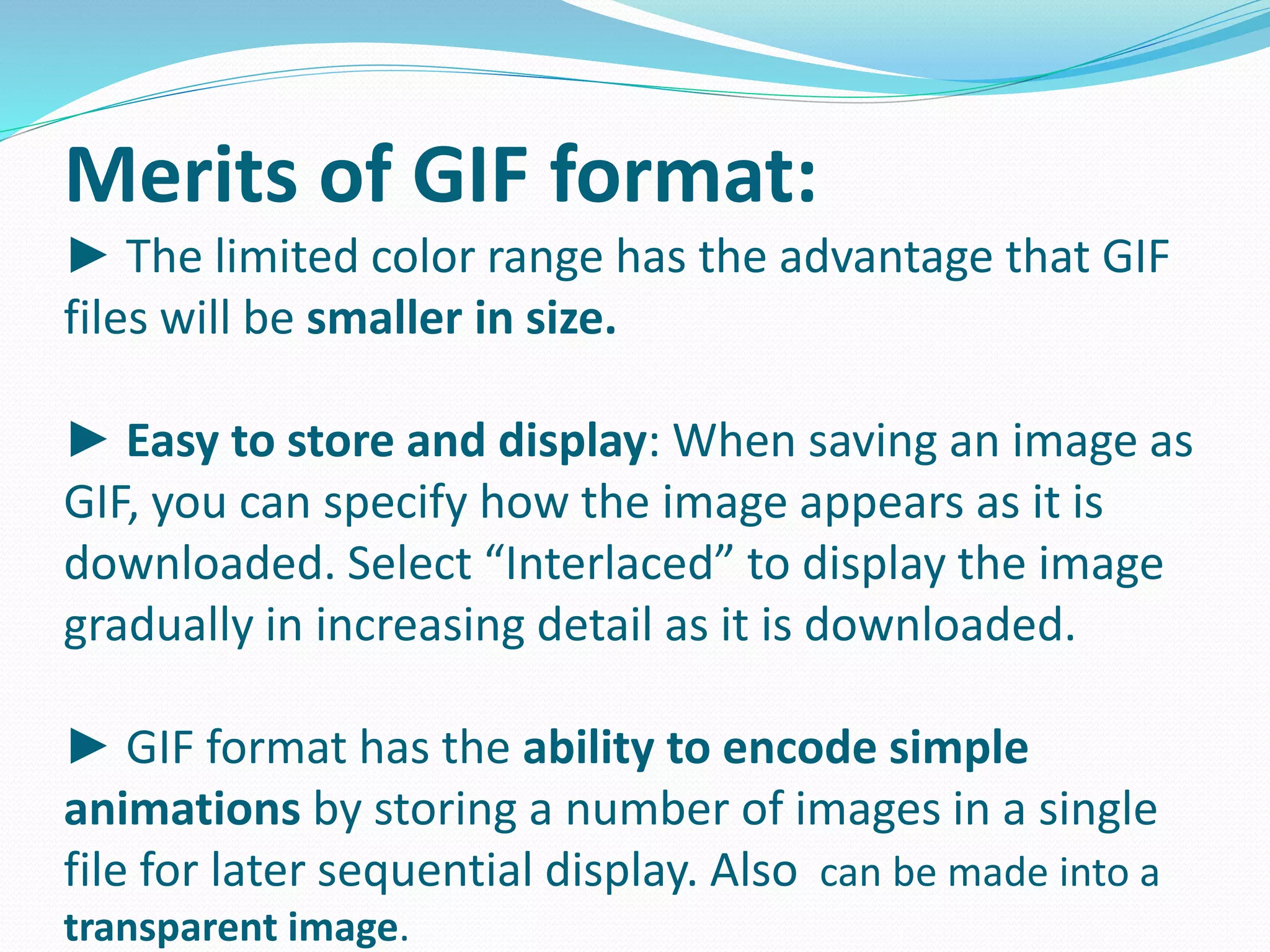 Merits of GIF format: 
► The limited color range has the advantage that GIF 
files will be smaller in size. 
► Easy to store and display: When saving an image as 
GIF, you can specify how the image appears as it is 
downloaded. Select “Interlaced” to display the image 
gradually in increasing detail as it is downloaded. 
► GIF format has the ability to encode simple 
animations by storing a number of images in a single 
file for later sequential display. Also can be made into a 
transparent image. 
 