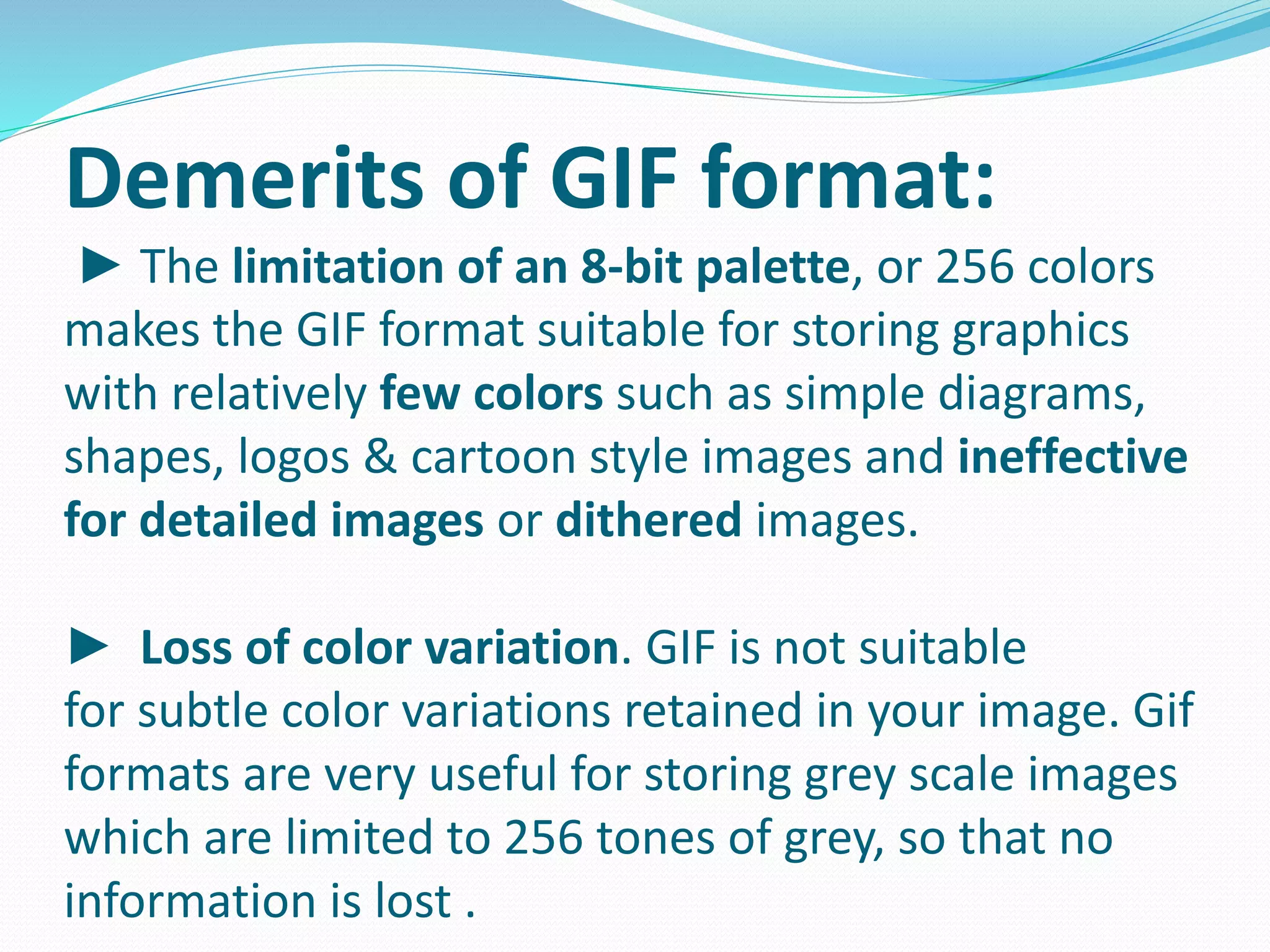 Demerits of GIF format: 
► The limitation of an 8-bit palette, or 256 colors 
makes the GIF format suitable for storing graphics 
with relatively few colors such as simple diagrams, 
shapes, logos & cartoon style images and ineffective 
for detailed images or dithered images. 
► Loss of color variation. GIF is not suitable 
for subtle color variations retained in your image. Gif 
formats are very useful for storing grey scale images 
which are limited to 256 tones of grey, so that no 
information is lost . 
 