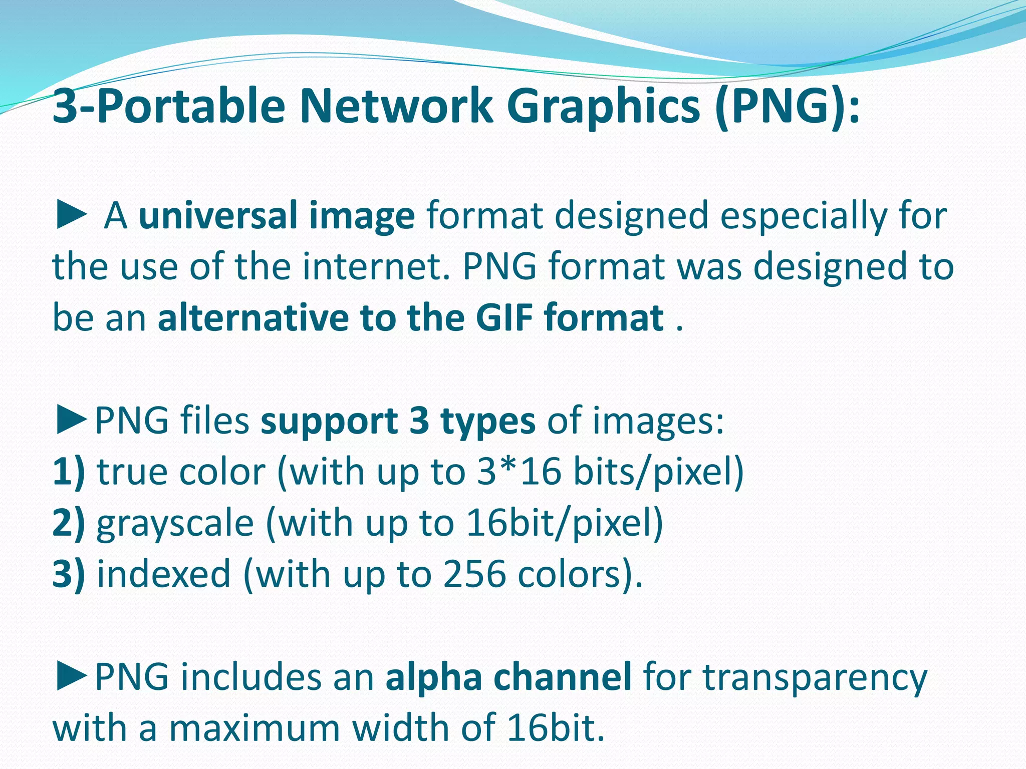 3-Portable Network Graphics (PNG): 
► A universal image format designed especially for 
the use of the internet. PNG format was designed to 
be an alternative to the GIF format . 
►PNG files support 3 types of images: 
1) true color (with up to 3*16 bits/pixel) 
2) grayscale (with up to 16bit/pixel) 
3) indexed (with up to 256 colors). 
►PNG includes an alpha channel for transparency 
with a maximum width of 16bit. 
 