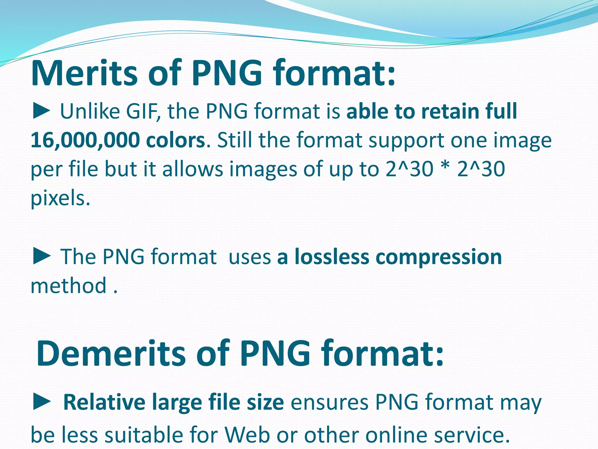 Merits of PNG format: 
► Unlike GIF, the PNG format is able to retain full 
16,000,000 colors. Still the format support one image 
per file but it allows images of up to 2^30 * 2^30 
pixels. 
► The PNG format uses a lossless compression 
method . 
Demerits of PNG format: 
► Relative large file size ensures PNG format may 
be less suitable for Web or other online service. 
 