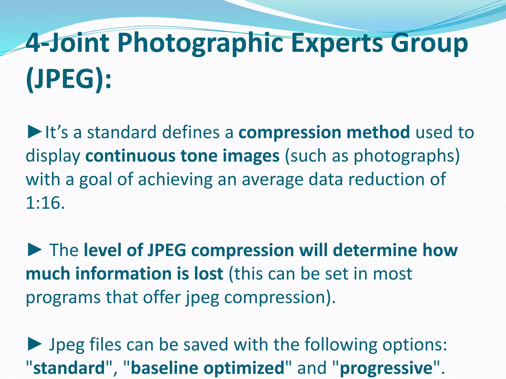 4-Joint Photographic Experts Group 
(JPEG): 
►It’s a standard defines a compression method used to 
display continuous tone images (such as photographs) 
with a goal of achieving an average data reduction of 
1:16. 
► The level of JPEG compression will determine how 
much information is lost (this can be set in most 
programs that offer jpeg compression). 
► Jpeg files can be saved with the following options: 
"standard", "baseline optimized" and "progressive". 
 