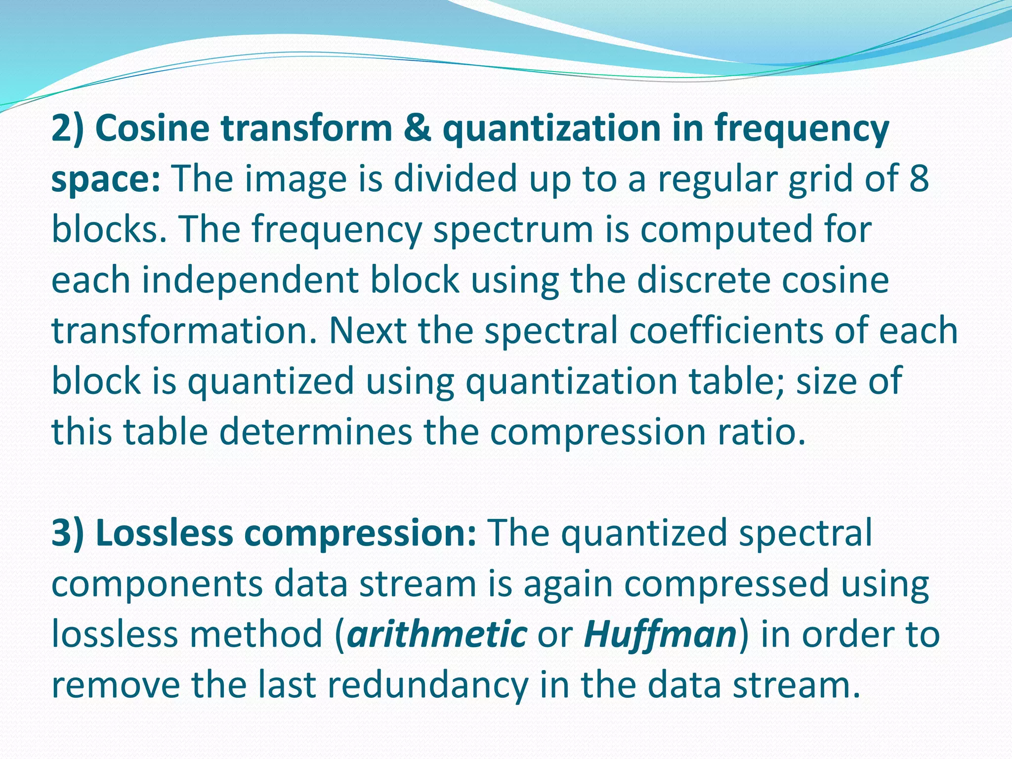 2) Cosine transform & quantization in frequency 
space: The image is divided up to a regular grid of 8 
blocks. The frequency spectrum is computed for 
each independent block using the discrete cosine 
transformation. Next the spectral coefficients of each 
block is quantized using quantization table; size of 
this table determines the compression ratio. 
3) Lossless compression: The quantized spectral 
components data stream is again compressed using 
lossless method (arithmetic or Huffman) in order to 
remove the last redundancy in the data stream. 
 