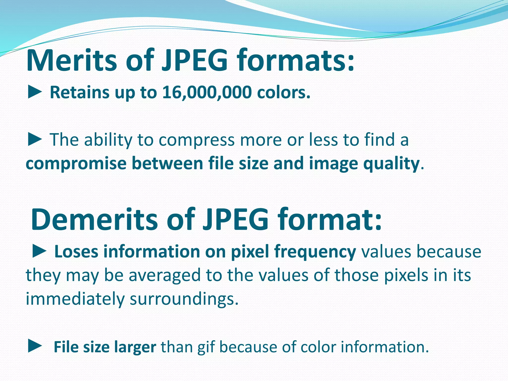 Merits of JPEG formats: 
► Retains up to 16,000,000 colors. 
► The ability to compress more or less to find a 
compromise between file size and image quality. 
Demerits of JPEG format: 
► Loses information on pixel frequency values because 
they may be averaged to the values of those pixels in its 
immediately surroundings. 
► File size larger than gif because of color information. 
 