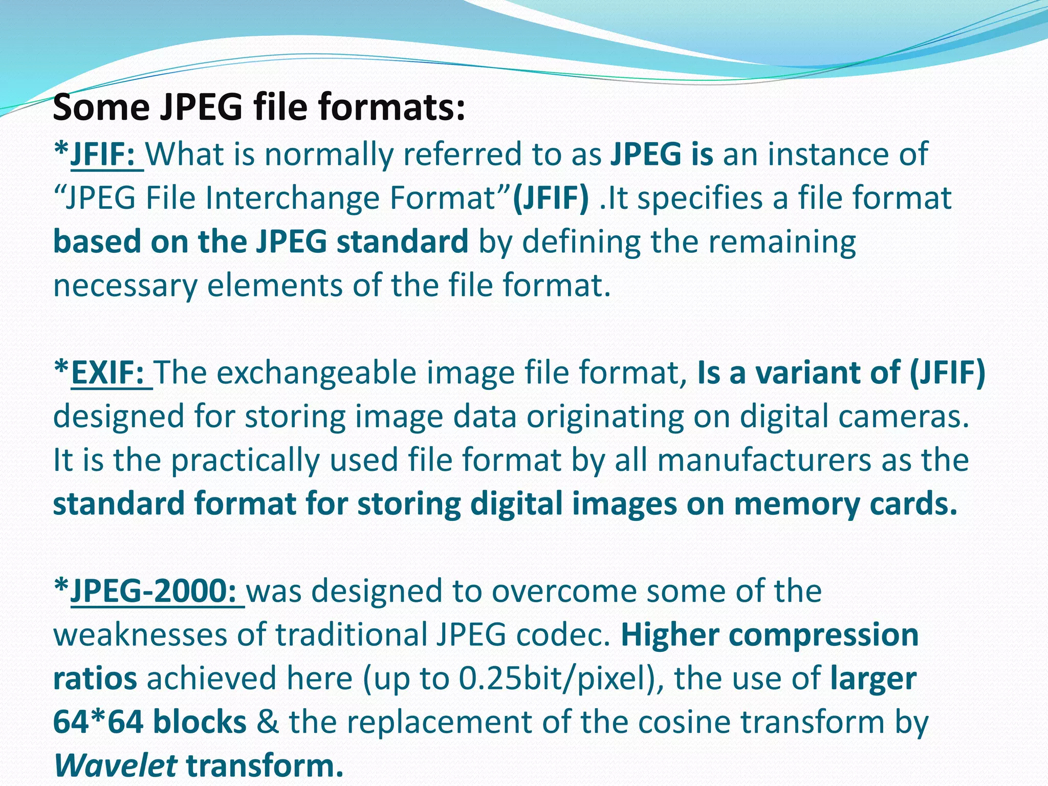 Some JPEG file formats: 
*JFIF: What is normally referred to as JPEG is an instance of 
“JPEG File Interchange Format”(JFIF) .It specifies a file format 
based on the JPEG standard by defining the remaining 
necessary elements of the file format. 
*EXIF: The exchangeable image file format, Is a variant of (JFIF) 
designed for storing image data originating on digital cameras. 
It is the practically used file format by all manufacturers as the 
standard format for storing digital images on memory cards. 
*JPEG-2000: was designed to overcome some of the 
weaknesses of traditional JPEG codec. Higher compression 
ratios achieved here (up to 0.25bit/pixel), the use of larger 
64*64 blocks & the replacement of the cosine transform by 
Wavelet transform. 
