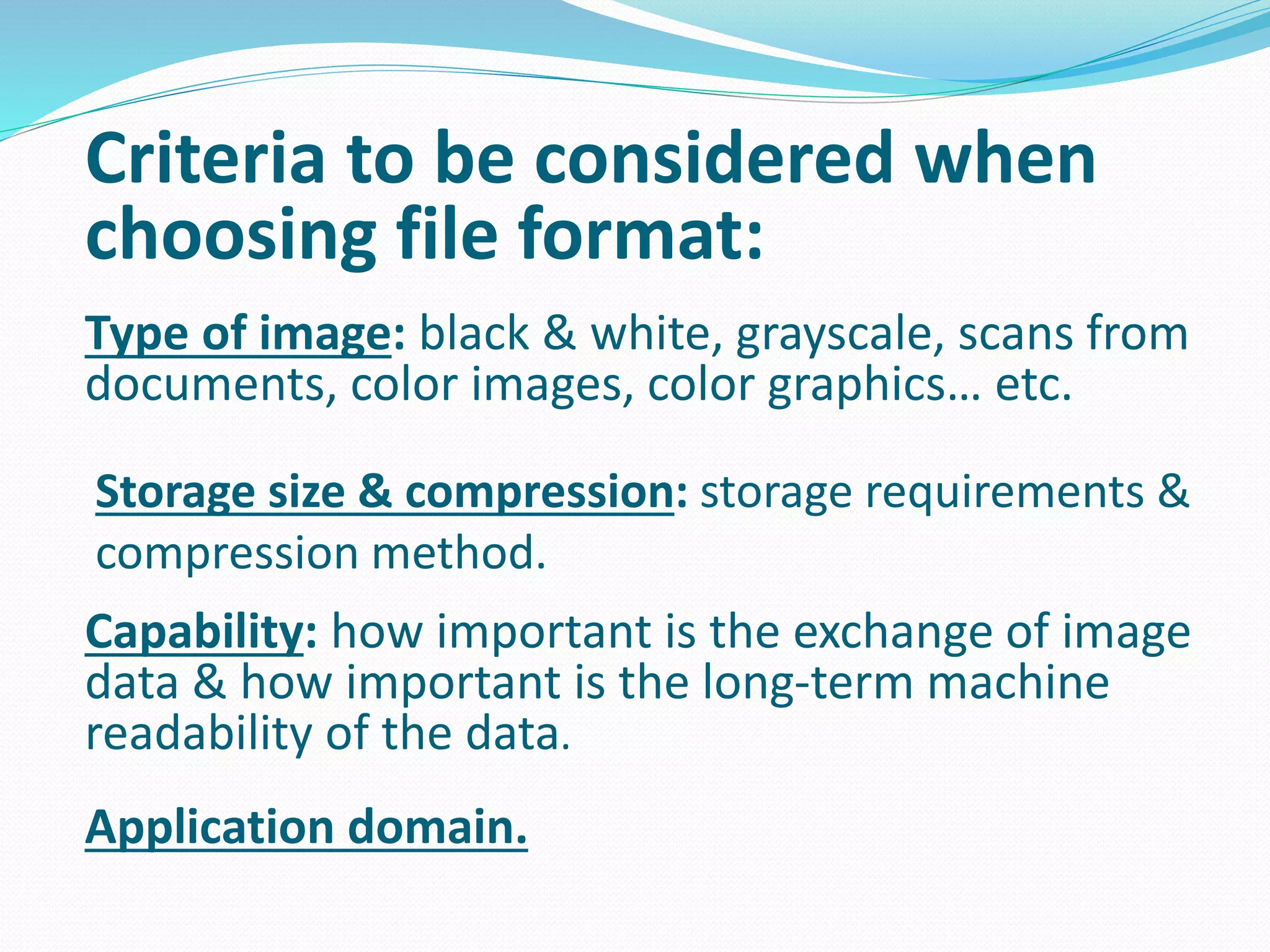 Criteria to be considered when 
choosing file format: 
Type of image: black & white, grayscale, scans from 
documents, color images, color graphics… etc. 
Storage size & compression: storage requirements & 
compression method. 
Capability: how important is the exchange of image 
data & how important is the long-term machine 
readability of the data. 
Application domain. 
 
