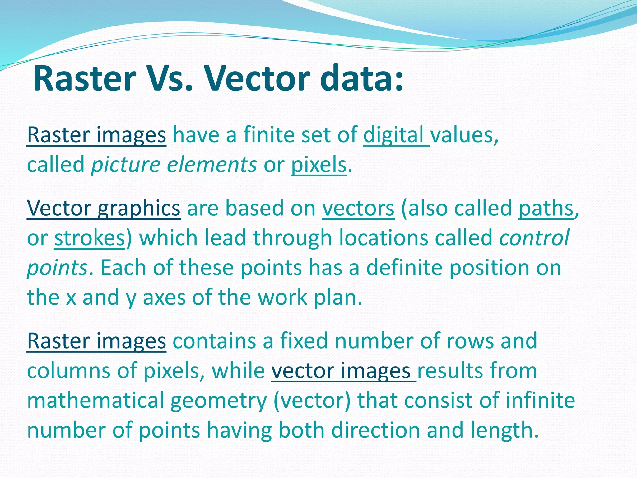 Raster Vs. Vector data: 
Raster images have a finite set of digital values, 
called picture elements or pixels. 
Vector graphics are based on vectors (also called paths, 
or strokes) which lead through locations called control 
points. Each of these points has a definite position on 
the x and y axes of the work plan. 
Raster images contains a fixed number of rows and 
columns of pixels, while vector images results from 
mathematical geometry (vector) that consist of infinite 
number of points having both direction and length. 
 