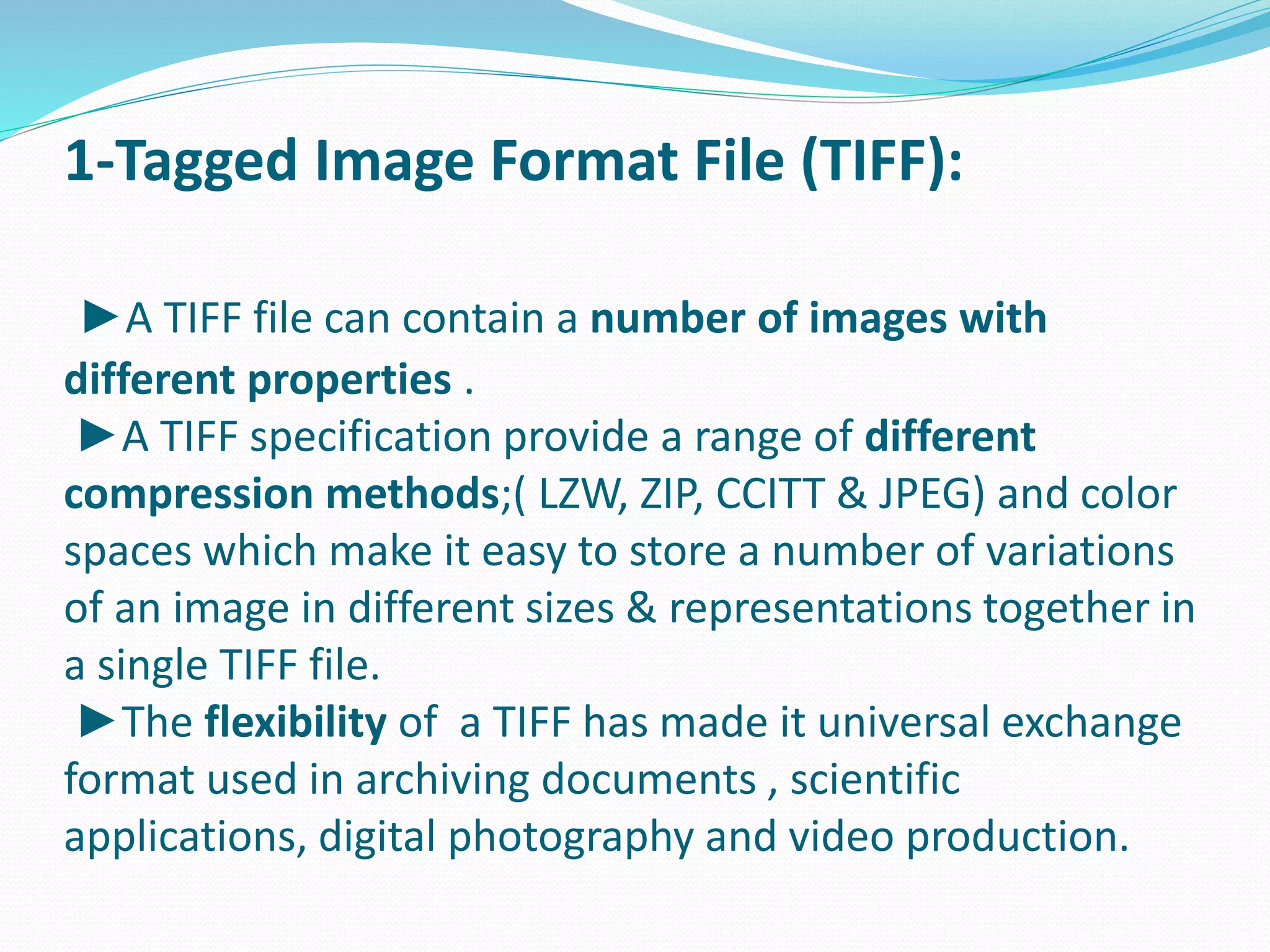 1-Tagged Image Format File (TIFF): 
►A TIFF file can contain a number of images with 
different properties . 
►A TIFF specification provide a range of different 
compression methods;( LZW, ZIP, CCITT & JPEG) and color 
spaces which make it easy to store a number of variations 
of an image in different sizes & representations together in 
a single TIFF file. 
►The flexibility of a TIFF has made it universal exchange 
format used in archiving documents , scientific 
applications, digital photography and video production. 
 