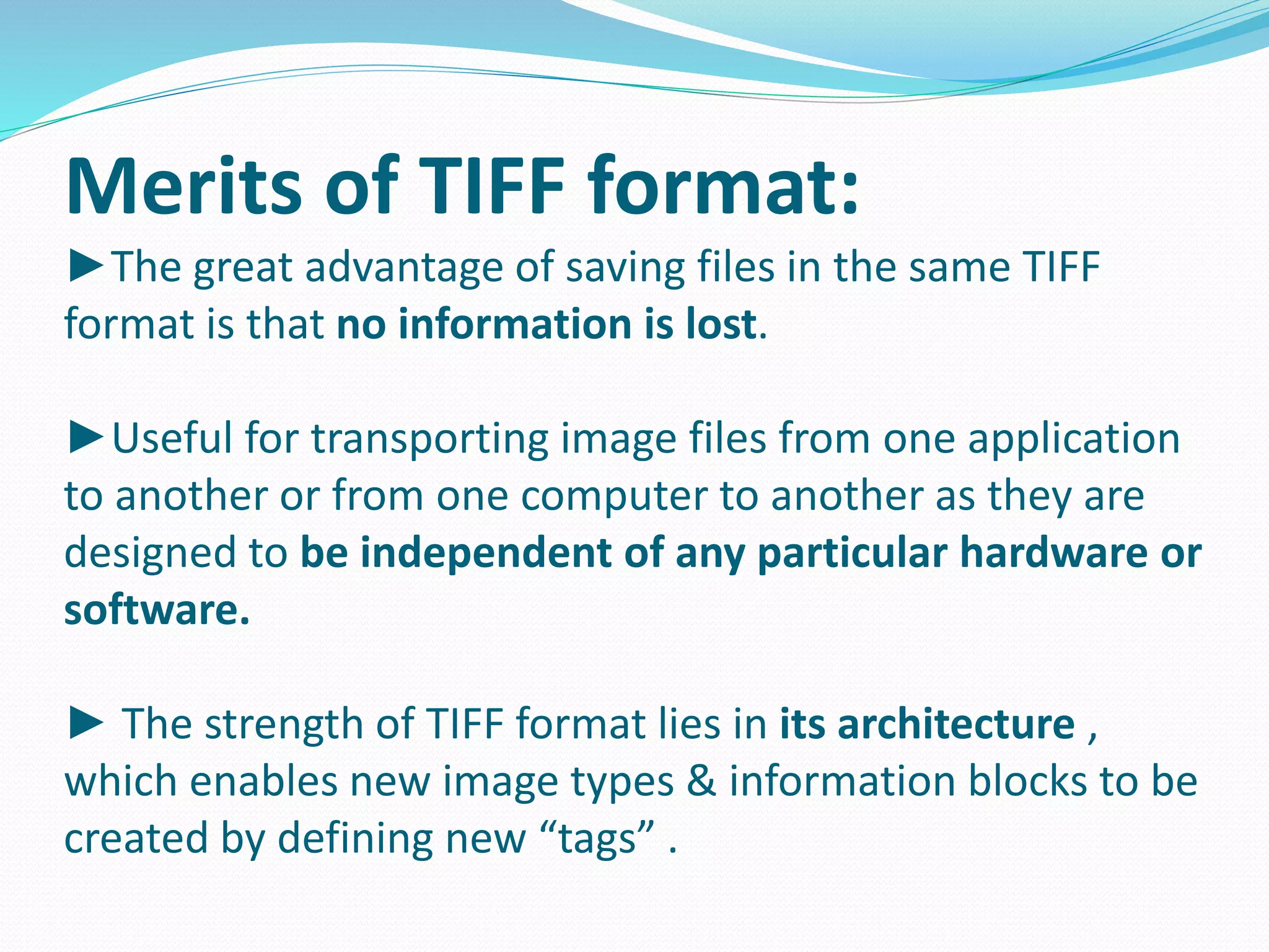 Merits of TIFF format: 
►The great advantage of saving files in the same TIFF 
format is that no information is lost. 
►Useful for transporting image files from one application 
to another or from one computer to another as they are 
designed to be independent of any particular hardware or 
software. 
► The strength of TIFF format lies in its architecture , 
which enables new image types & information blocks to be 
created by defining new “tags” . 
 