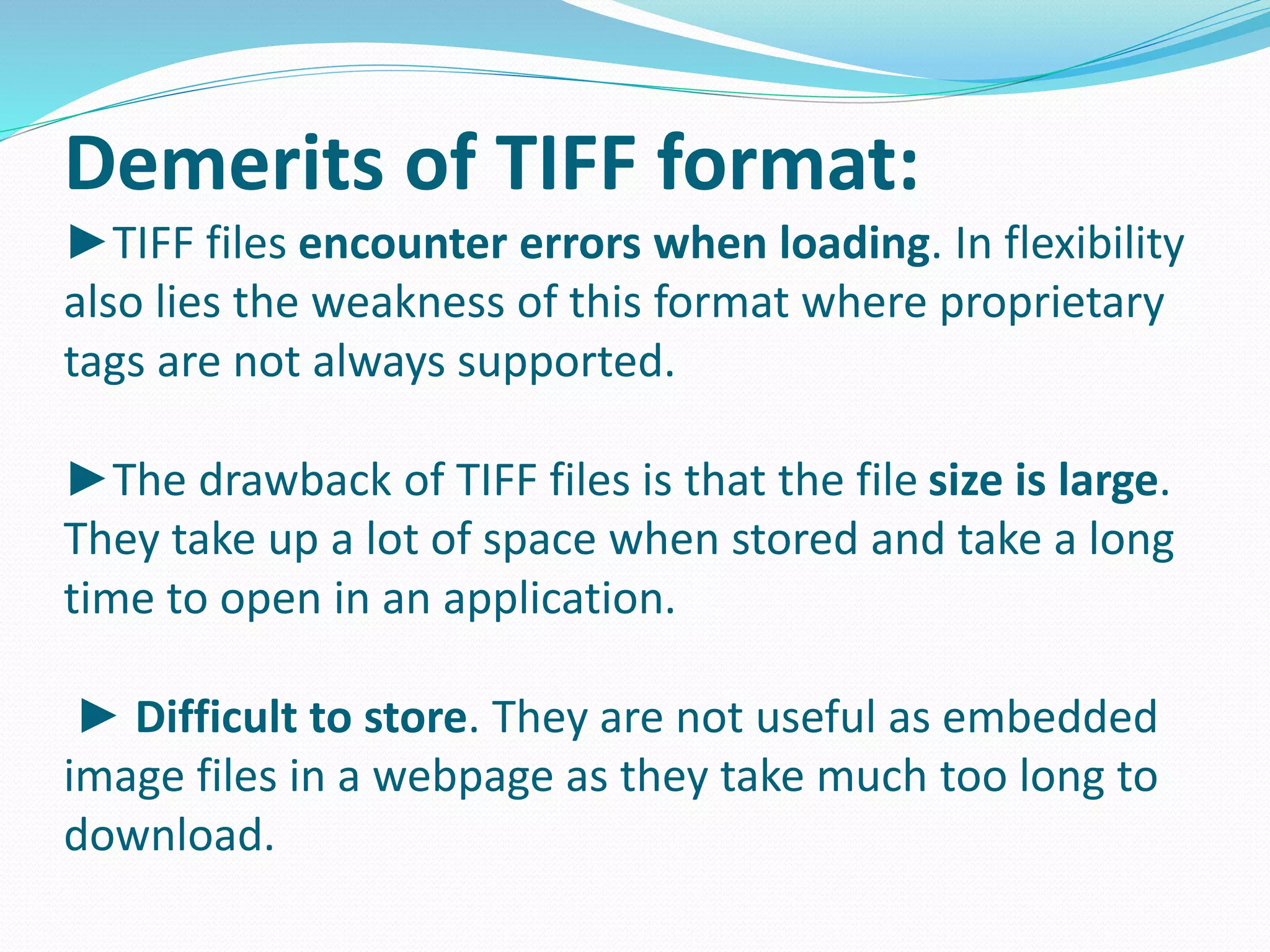 Demerits of TIFF format: 
►TIFF files encounter errors when loading. In flexibility 
also lies the weakness of this format where proprietary 
tags are not always supported. 
►The drawback of TIFF files is that the file size is large. 
They take up a lot of space when stored and take a long 
time to open in an application. 
► Difficult to store. They are not useful as embedded 
image files in a webpage as they take much too long to 
download. 
 