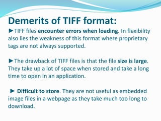 Demerits of TIFF format: 
►TIFF files encounter errors when loading. In flexibility 
also lies the weakness of this format where proprietary 
tags are not always supported. 
►The drawback of TIFF files is that the file size is large. 
They take up a lot of space when stored and take a long 
time to open in an application. 
► Difficult to store. They are not useful as embedded 
image files in a webpage as they take much too long to 
download. 
 