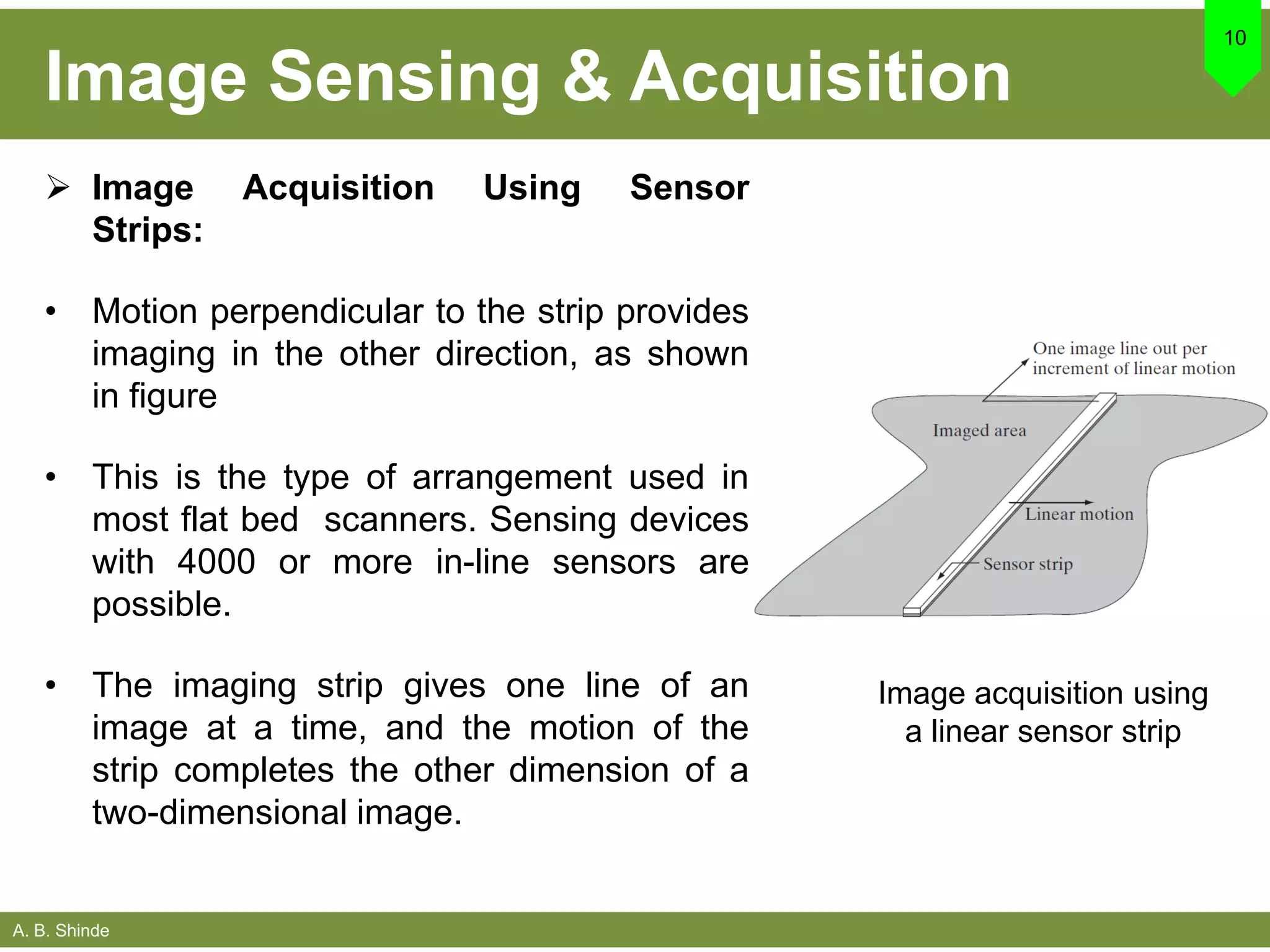 A. B. Shinde
Image Sensing & Acquisition
10
 Image Acquisition Using Sensor
Strips:
• Motion perpendicular to the strip provides
imaging in the other direction, as shown
in figure
• This is the type of arrangement used in
most flat bed scanners. Sensing devices
with 4000 or more in-line sensors are
possible.
• The imaging strip gives one line of an
image at a time, and the motion of the
strip completes the other dimension of a
two-dimensional image.
Image acquisition using
a linear sensor strip
 