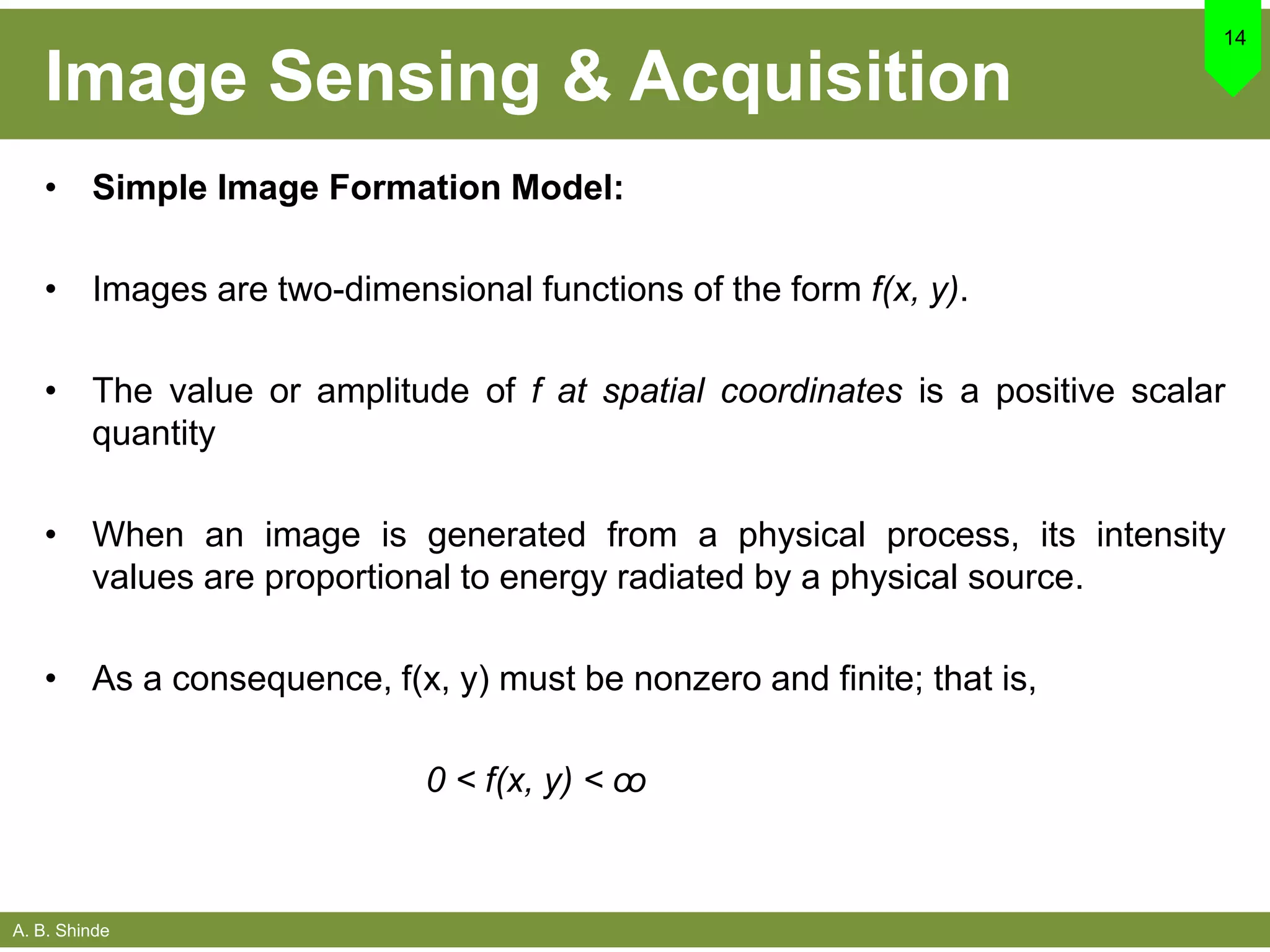 A. B. Shinde
Image Sensing & Acquisition
• Simple Image Formation Model:
• Images are two-dimensional functions of the form f(x, y).
• The value or amplitude of f at spatial coordinates is a positive scalar
quantity
• When an image is generated from a physical process, its intensity
values are proportional to energy radiated by a physical source.
• As a consequence, f(x, y) must be nonzero and finite; that is,
0 < f(x, y) < ꝏ
14
 