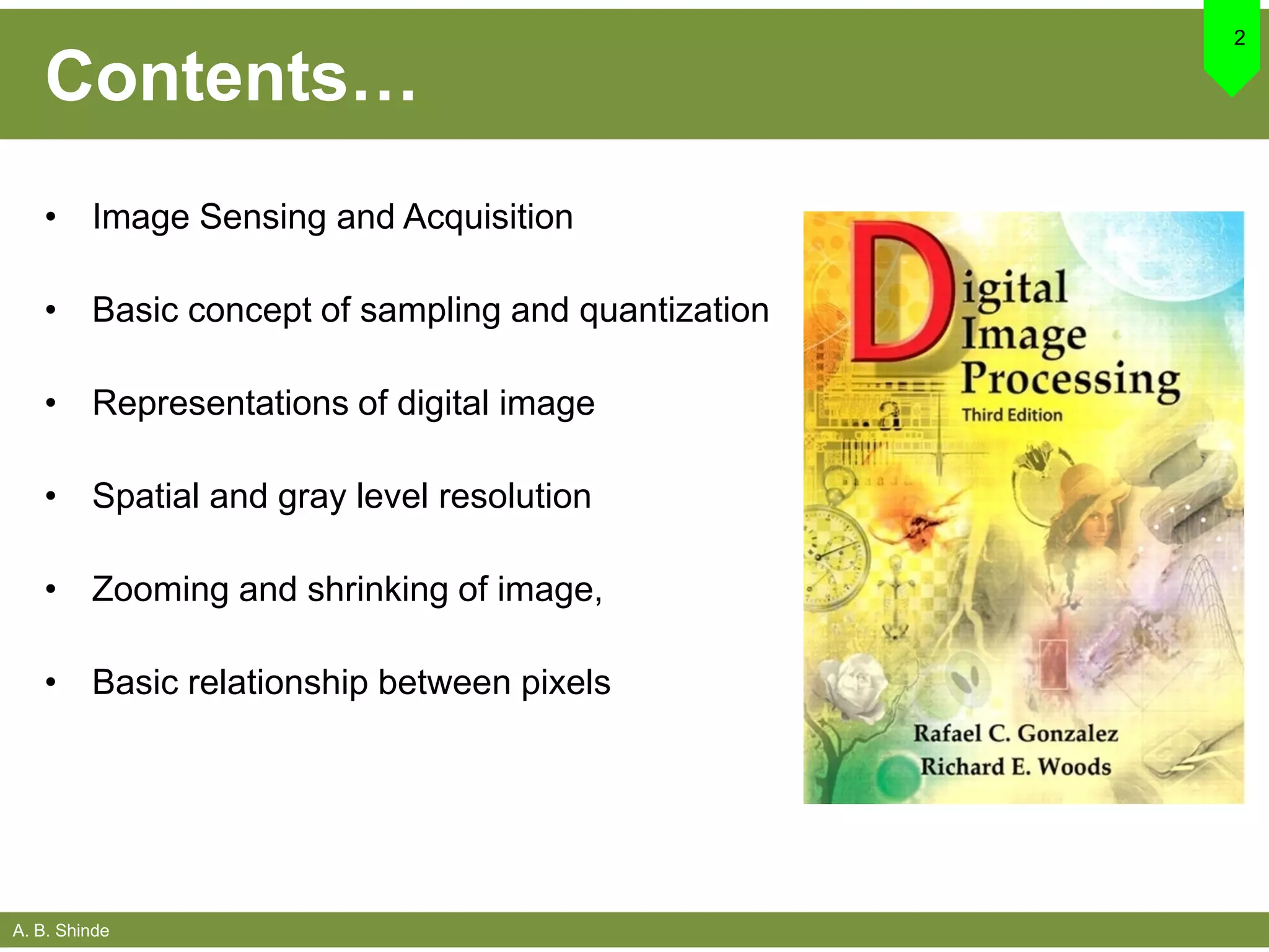 A. B. Shinde
Contents…
• Image Sensing and Acquisition
• Basic concept of sampling and quantization
• Representations of digital image
• Spatial and gray level resolution
• Zooming and shrinking of image,
• Basic relationship between pixels
2
 