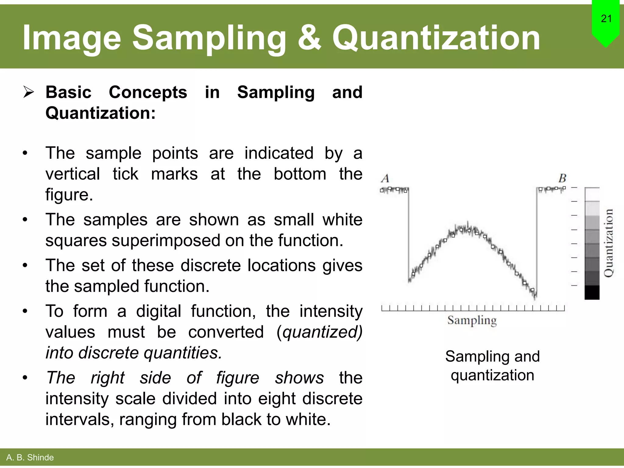A. B. Shinde
Image Sampling & Quantization
 Basic Concepts in Sampling and
Quantization:
• The sample points are indicated by a
vertical tick marks at the bottom the
figure.
• The samples are shown as small white
squares superimposed on the function.
• The set of these discrete locations gives
the sampled function.
• To form a digital function, the intensity
values must be converted (quantized)
into discrete quantities.
• The right side of figure shows the
intensity scale divided into eight discrete
intervals, ranging from black to white.
21
Sampling and
quantization
 