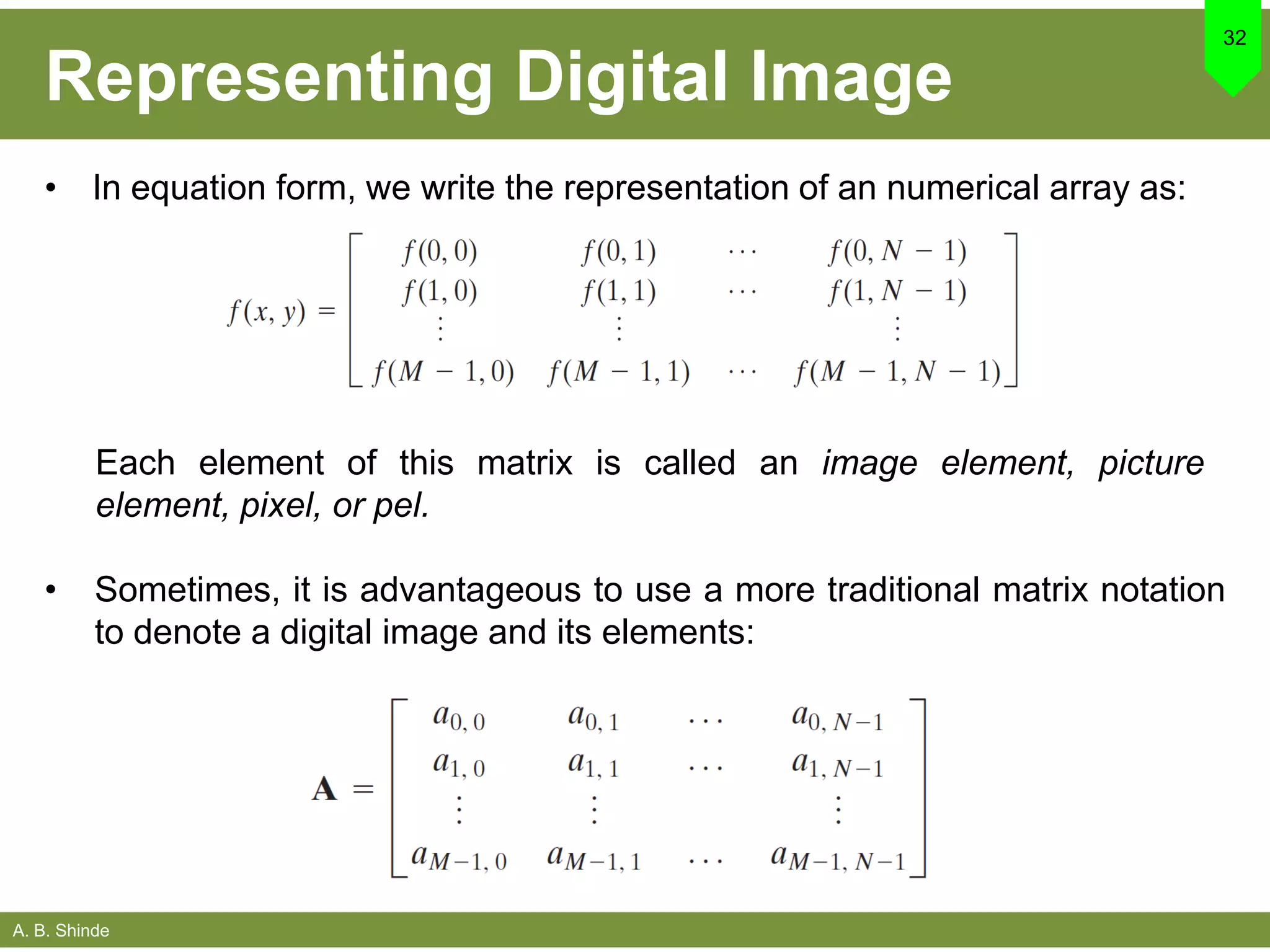 A. B. Shinde
Representing Digital Image
• In equation form, we write the representation of an numerical array as:
32
• Sometimes, it is advantageous to use a more traditional matrix notation
to denote a digital image and its elements:
Each element of this matrix is called an image element, picture
element, pixel, or pel.
 