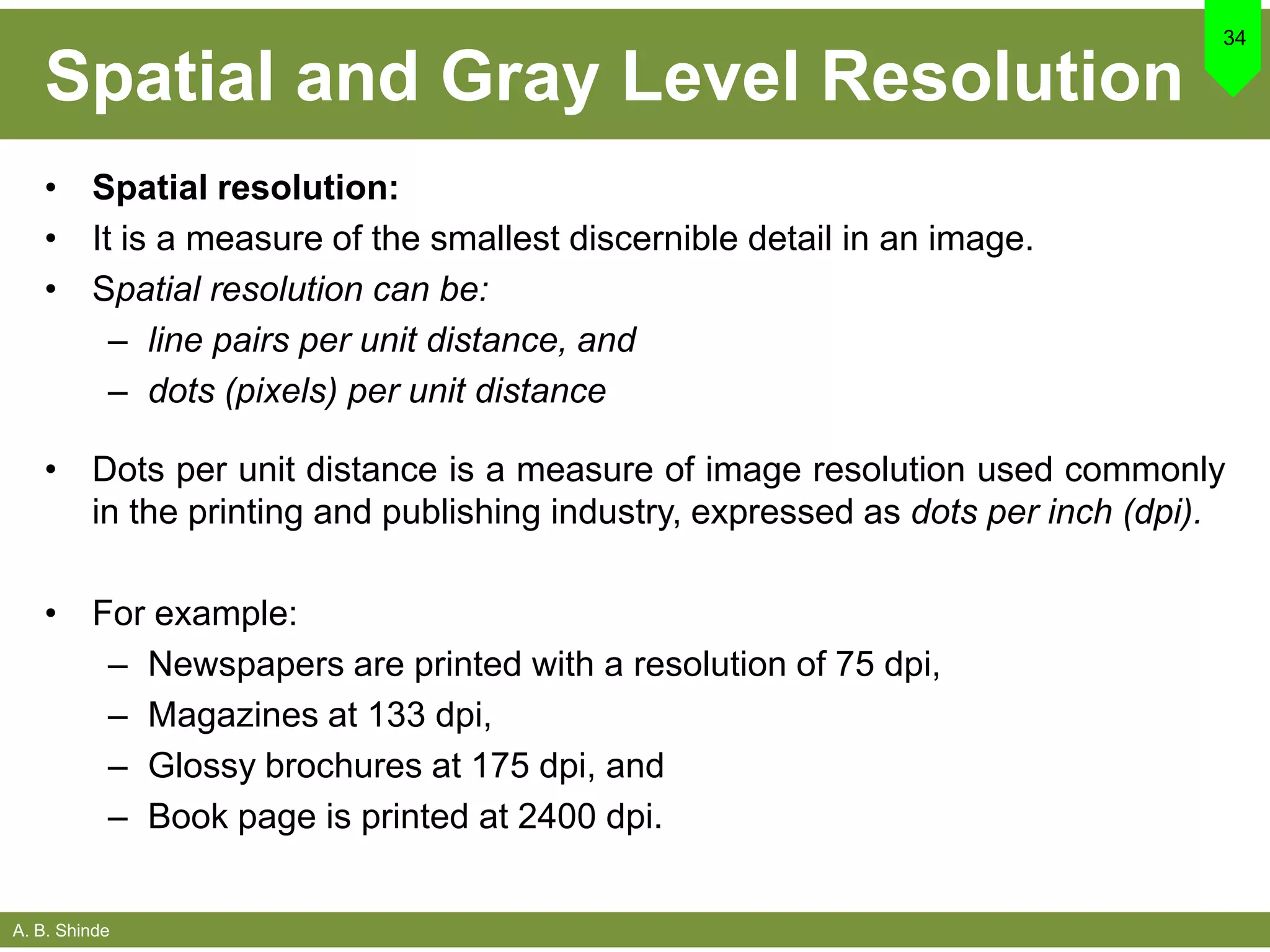 A. B. Shinde
Spatial and Gray Level Resolution
• Spatial resolution:
• It is a measure of the smallest discernible detail in an image.
• Spatial resolution can be:
– line pairs per unit distance, and
– dots (pixels) per unit distance
• Dots per unit distance is a measure of image resolution used commonly
in the printing and publishing industry, expressed as dots per inch (dpi).
• For example:
– Newspapers are printed with a resolution of 75 dpi,
– Magazines at 133 dpi,
– Glossy brochures at 175 dpi, and
– Book page is printed at 2400 dpi.
34
 