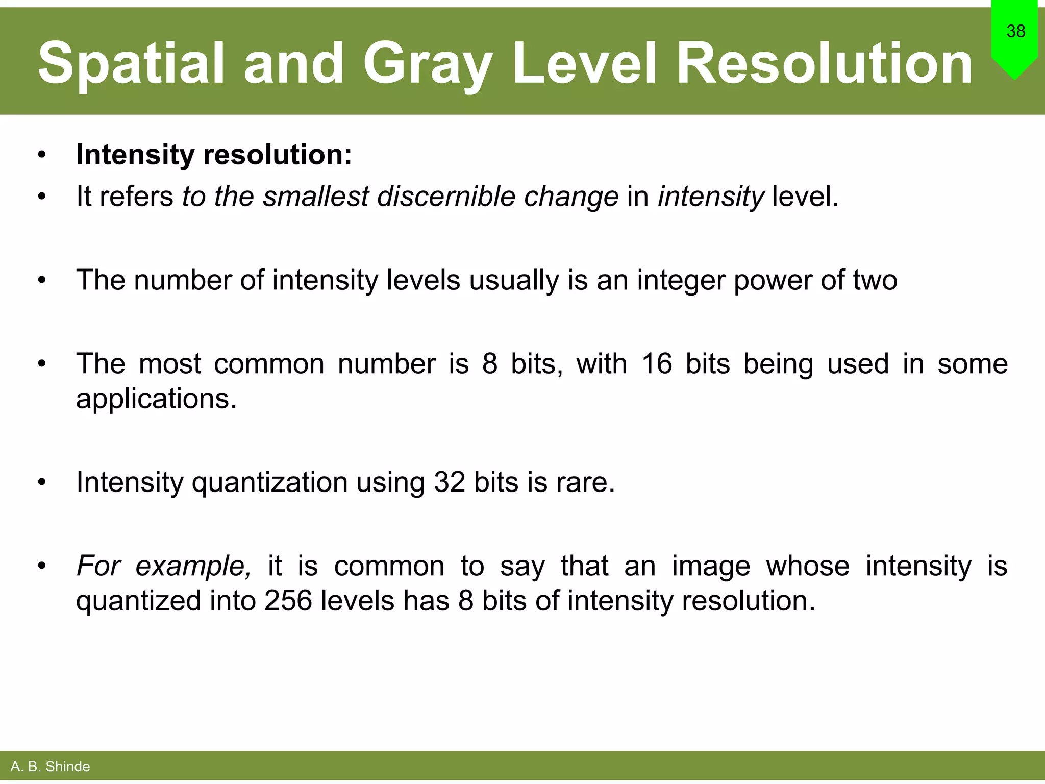 A. B. Shinde
Spatial and Gray Level Resolution
• Intensity resolution:
• It refers to the smallest discernible change in intensity level.
• The number of intensity levels usually is an integer power of two
• The most common number is 8 bits, with 16 bits being used in some
applications.
• Intensity quantization using 32 bits is rare.
• For example, it is common to say that an image whose intensity is
quantized into 256 levels has 8 bits of intensity resolution.
38
 