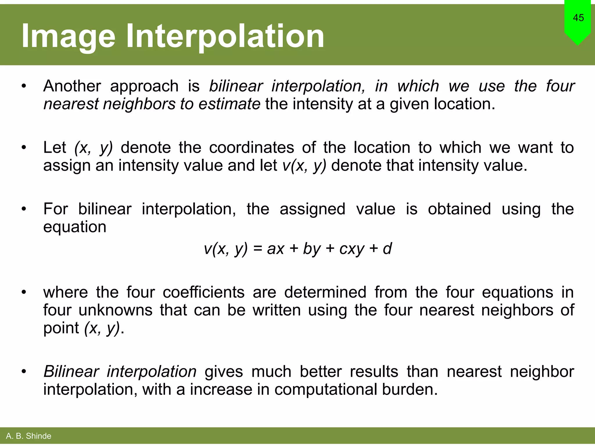 A. B. Shinde
Image Interpolation
• Another approach is bilinear interpolation, in which we use the four
nearest neighbors to estimate the intensity at a given location.
• Let (x, y) denote the coordinates of the location to which we want to
assign an intensity value and let v(x, y) denote that intensity value.
• For bilinear interpolation, the assigned value is obtained using the
equation
v(x, y) = ax + by + cxy + d
• where the four coefficients are determined from the four equations in
four unknowns that can be written using the four nearest neighbors of
point (x, y).
• Bilinear interpolation gives much better results than nearest neighbor
interpolation, with a increase in computational burden.
45
 