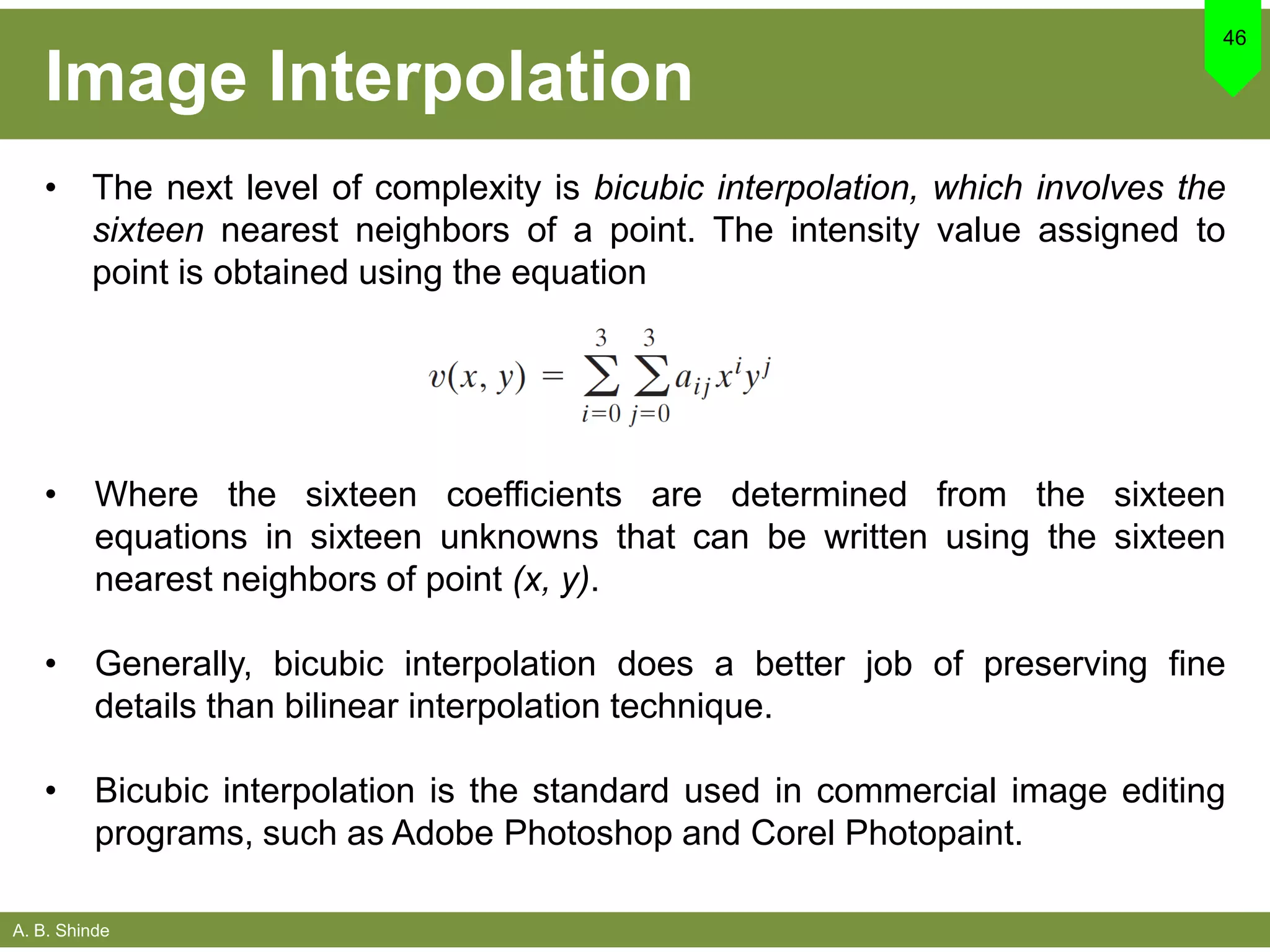 A. B. Shinde
Image Interpolation
• The next level of complexity is bicubic interpolation, which involves the
sixteen nearest neighbors of a point. The intensity value assigned to
point is obtained using the equation
46
• Where the sixteen coefficients are determined from the sixteen
equations in sixteen unknowns that can be written using the sixteen
nearest neighbors of point (x, y).
• Generally, bicubic interpolation does a better job of preserving fine
details than bilinear interpolation technique.
• Bicubic interpolation is the standard used in commercial image editing
programs, such as Adobe Photoshop and Corel Photopaint.
 