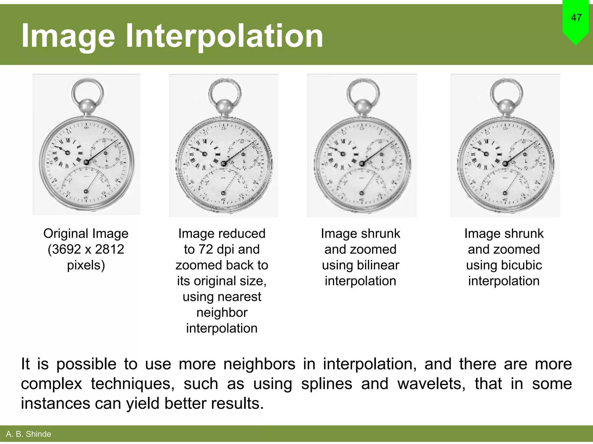 A. B. Shinde
Image Interpolation
47
Original Image
(3692 x 2812
pixels)
Image reduced
to 72 dpi and
zoomed back to
its original size,
using nearest
neighbor
interpolation
Image shrunk
and zoomed
using bilinear
interpolation
Image shrunk
and zoomed
using bicubic
interpolation
It is possible to use more neighbors in interpolation, and there are more
complex techniques, such as using splines and wavelets, that in some
instances can yield better results.
 