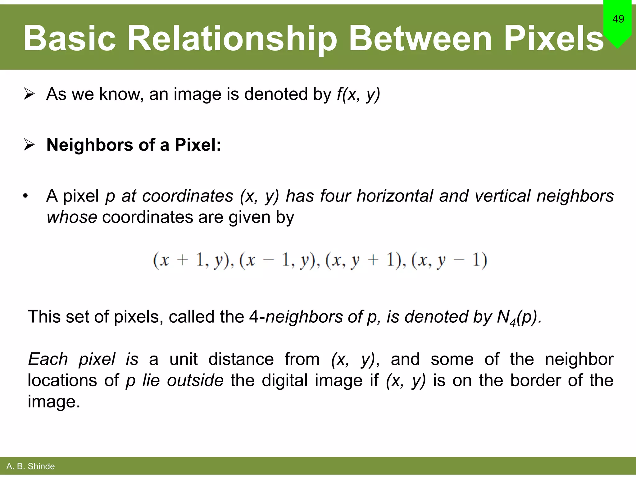 A. B. Shinde
Basic Relationship Between Pixels
 As we know, an image is denoted by f(x, y)
 Neighbors of a Pixel:
• A pixel p at coordinates (x, y) has four horizontal and vertical neighbors
whose coordinates are given by
49
This set of pixels, called the 4-neighbors of p, is denoted by N4(p).
Each pixel is a unit distance from (x, y), and some of the neighbor
locations of p lie outside the digital image if (x, y) is on the border of the
image.
 