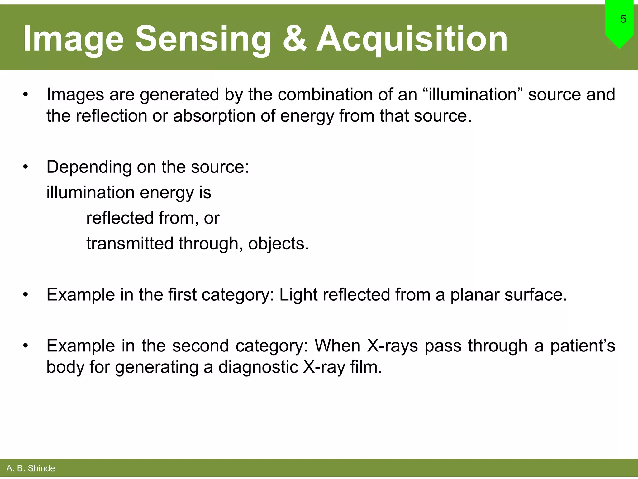 A. B. Shinde
Image Sensing & Acquisition
• Images are generated by the combination of an “illumination” source and
the reflection or absorption of energy from that source.
• Depending on the source:
illumination energy is
reflected from, or
transmitted through, objects.
• Example in the first category: Light reflected from a planar surface.
• Example in the second category: When X-rays pass through a patient’s
body for generating a diagnostic X-ray film.
5
 