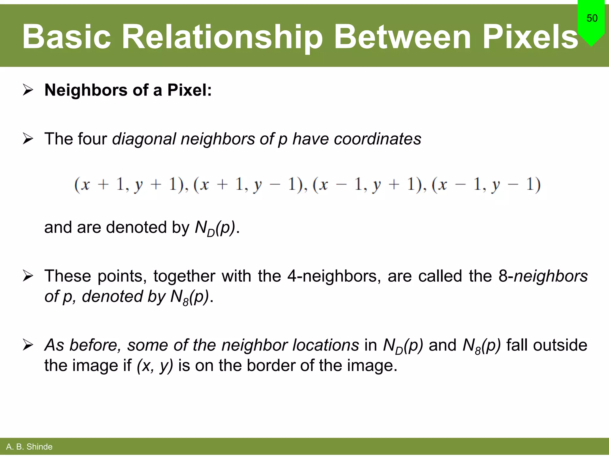 A. B. Shinde
Basic Relationship Between Pixels
 Neighbors of a Pixel:
 The four diagonal neighbors of p have coordinates
50
and are denoted by ND(p).
 These points, together with the 4-neighbors, are called the 8-neighbors
of p, denoted by N8(p).
 As before, some of the neighbor locations in ND(p) and N8(p) fall outside
the image if (x, y) is on the border of the image.
 
