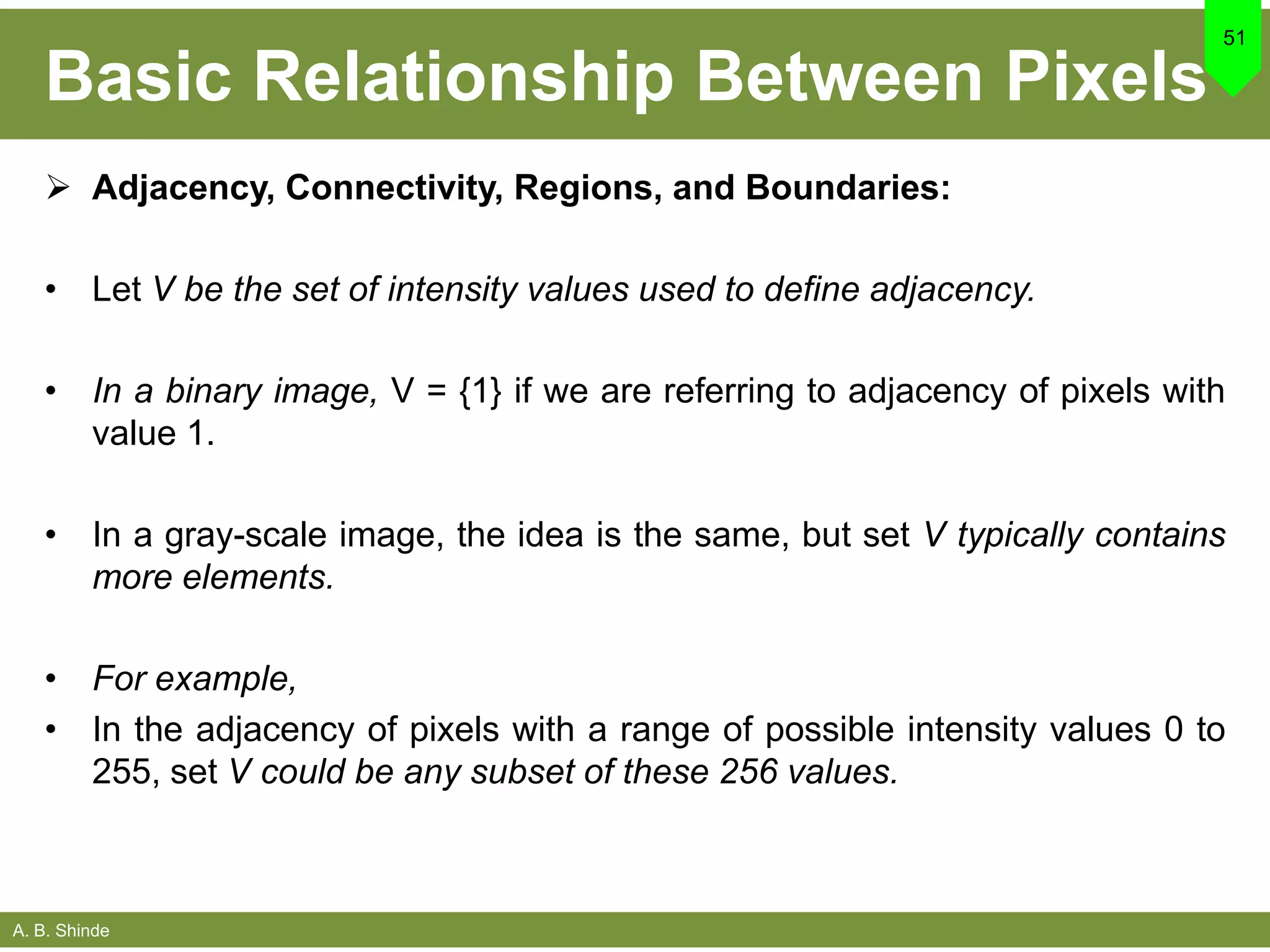 A. B. Shinde
Basic Relationship Between Pixels
 Adjacency, Connectivity, Regions, and Boundaries:
• Let V be the set of intensity values used to define adjacency.
• In a binary image, V = {1} if we are referring to adjacency of pixels with
value 1.
• In a gray-scale image, the idea is the same, but set V typically contains
more elements.
• For example,
• In the adjacency of pixels with a range of possible intensity values 0 to
255, set V could be any subset of these 256 values.
51
 