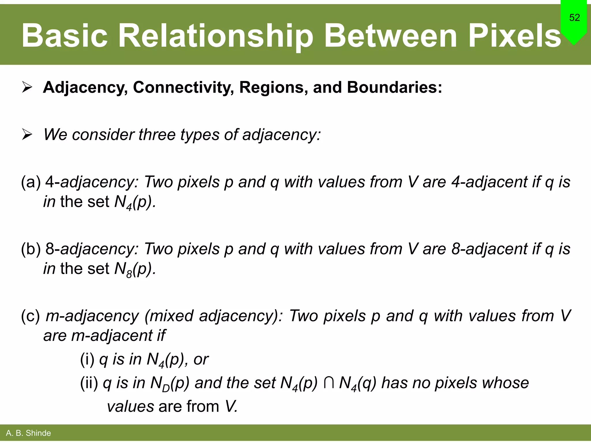 A. B. Shinde
Basic Relationship Between Pixels
 Adjacency, Connectivity, Regions, and Boundaries:
 We consider three types of adjacency:
(a) 4-adjacency: Two pixels p and q with values from V are 4-adjacent if q is
in the set N4(p).
(b) 8-adjacency: Two pixels p and q with values from V are 8-adjacent if q is
in the set N8(p).
(c) m-adjacency (mixed adjacency): Two pixels p and q with values from V
are m-adjacent if
(i) q is in N4(p), or
(ii) q is in ND(p) and the set N4(p) ∩ N4(q) has no pixels whose
values are from V.
52
 