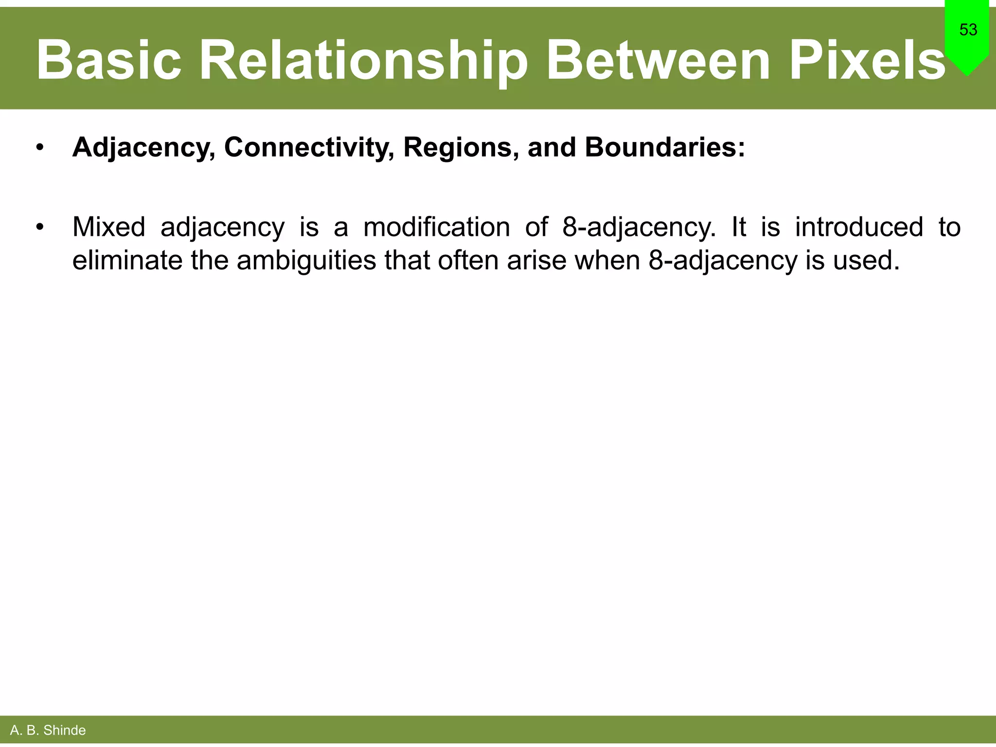 A. B. Shinde
Basic Relationship Between Pixels
• Adjacency, Connectivity, Regions, and Boundaries:
• Mixed adjacency is a modification of 8-adjacency. It is introduced to
eliminate the ambiguities that often arise when 8-adjacency is used.
53
 