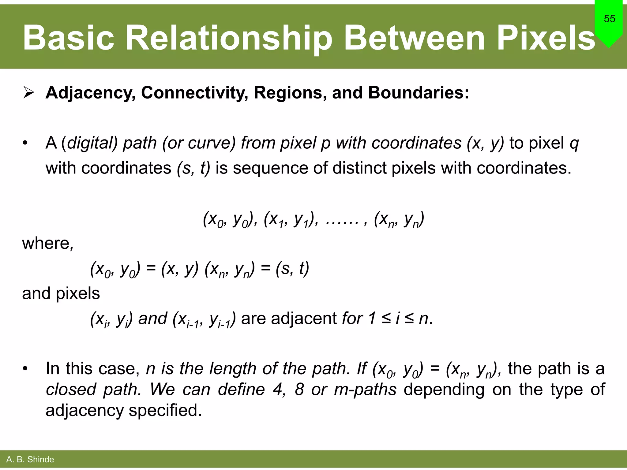 A. B. Shinde
Basic Relationship Between Pixels
 Adjacency, Connectivity, Regions, and Boundaries:
• A (digital) path (or curve) from pixel p with coordinates (x, y) to pixel q
with coordinates (s, t) is sequence of distinct pixels with coordinates.
(x0, y0), (x1, y1), …… , (xn, yn)
where,
(x0, y0) = (x, y) (xn, yn) = (s, t)
and pixels
(xi, yi) and (xi-1, yi-1) are adjacent for 1 ≤ i ≤ n.
• In this case, n is the length of the path. If (x0, y0) = (xn, yn), the path is a
closed path. We can define 4, 8 or m-paths depending on the type of
adjacency specified.
55
 