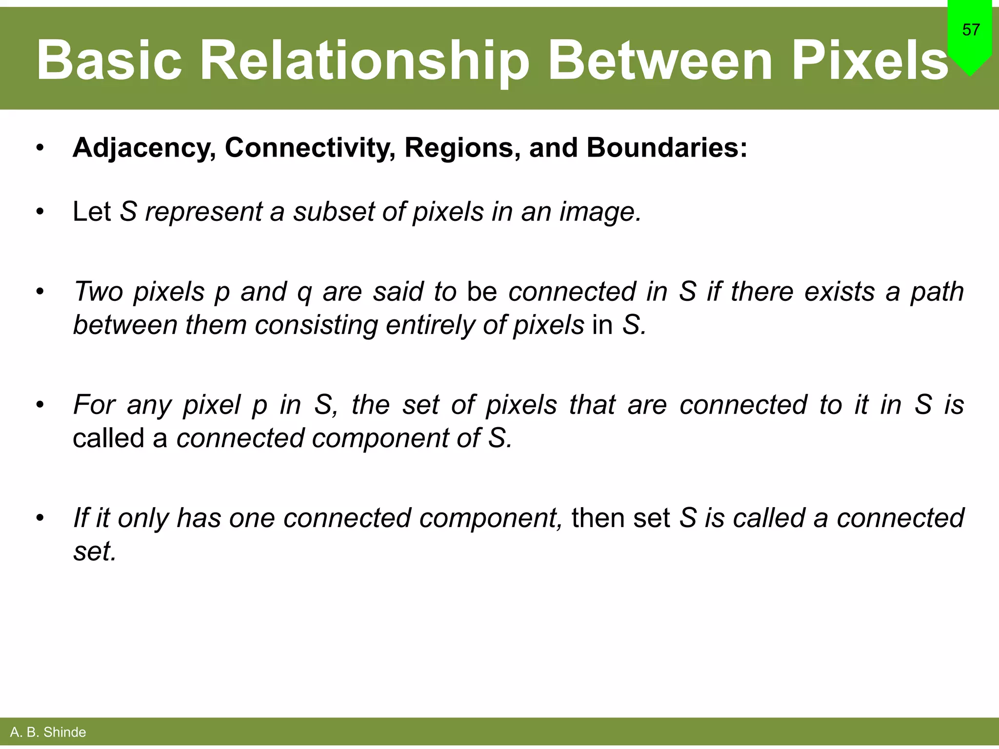 A. B. Shinde
Basic Relationship Between Pixels
• Adjacency, Connectivity, Regions, and Boundaries:
• Let S represent a subset of pixels in an image.
• Two pixels p and q are said to be connected in S if there exists a path
between them consisting entirely of pixels in S.
• For any pixel p in S, the set of pixels that are connected to it in S is
called a connected component of S.
• If it only has one connected component, then set S is called a connected
set.
57
 
