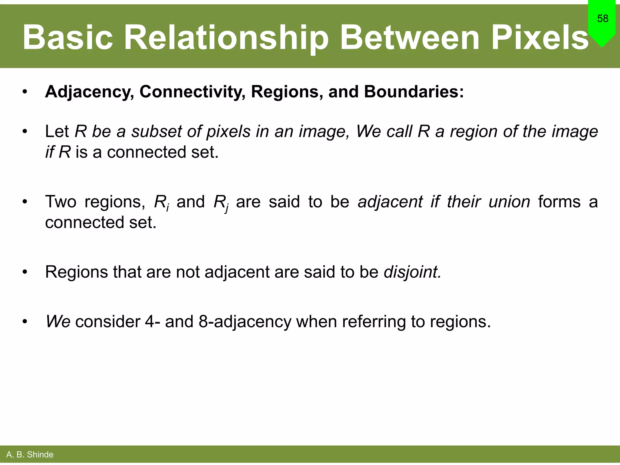 A. B. Shinde
Basic Relationship Between Pixels
• Adjacency, Connectivity, Regions, and Boundaries:
• Let R be a subset of pixels in an image, We call R a region of the image
if R is a connected set.
• Two regions, Ri and Rj are said to be adjacent if their union forms a
connected set.
• Regions that are not adjacent are said to be disjoint.
• We consider 4- and 8-adjacency when referring to regions.
58
 