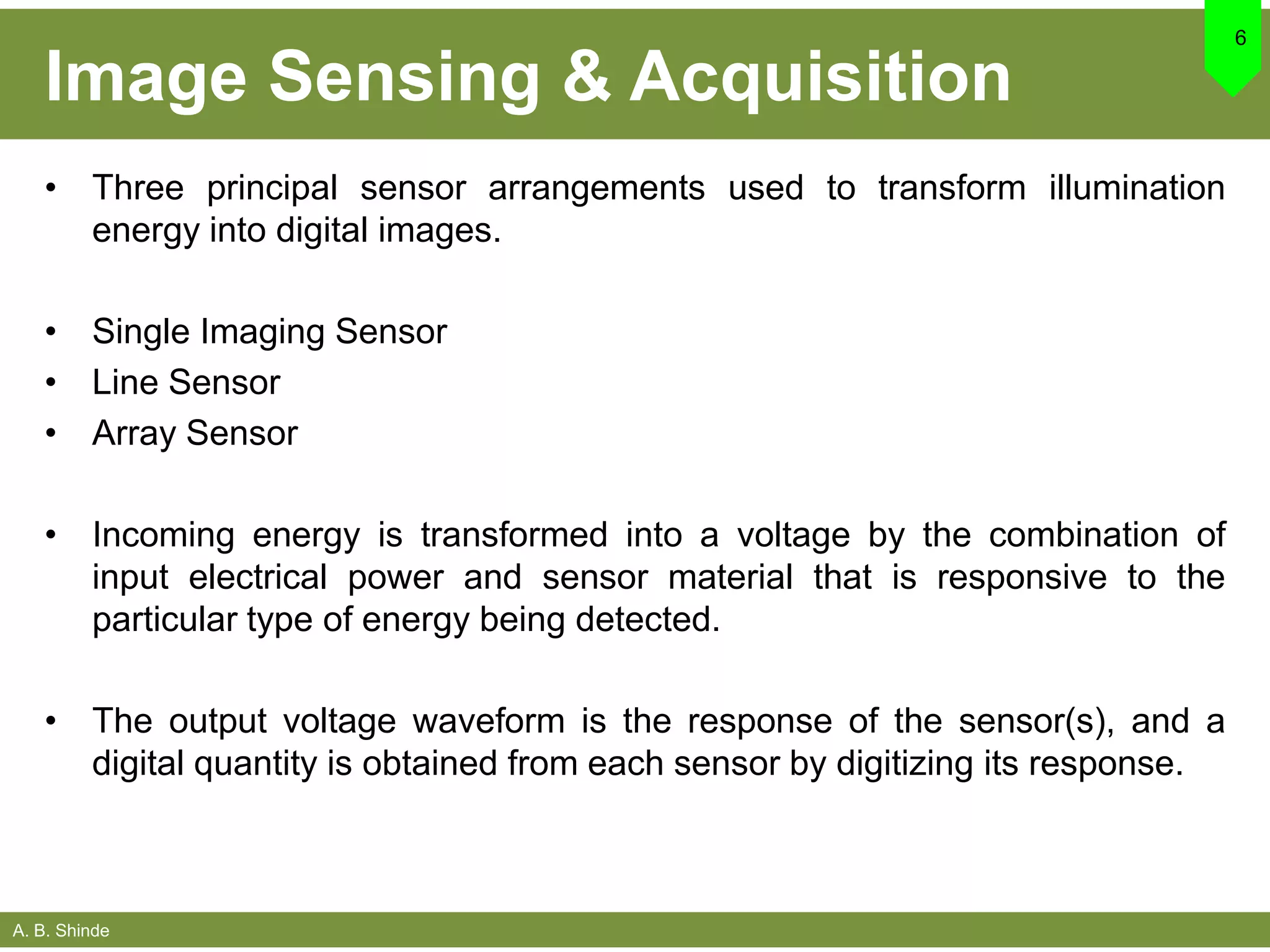 A. B. Shinde
Image Sensing & Acquisition
• Three principal sensor arrangements used to transform illumination
energy into digital images.
• Single Imaging Sensor
• Line Sensor
• Array Sensor
• Incoming energy is transformed into a voltage by the combination of
input electrical power and sensor material that is responsive to the
particular type of energy being detected.
• The output voltage waveform is the response of the sensor(s), and a
digital quantity is obtained from each sensor by digitizing its response.
6
 