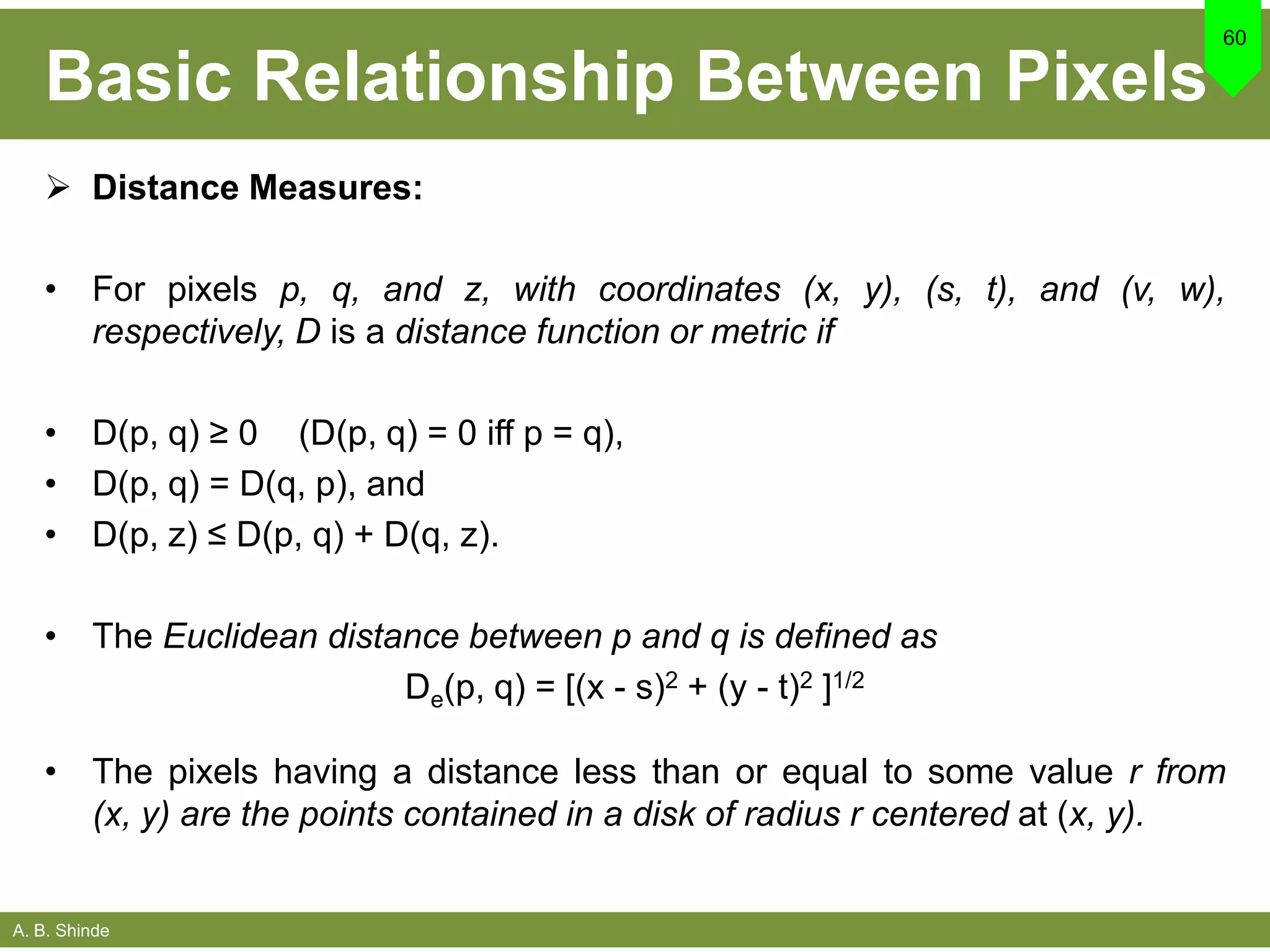 A. B. Shinde
Basic Relationship Between Pixels
 Distance Measures:
• For pixels p, q, and z, with coordinates (x, y), (s, t), and (v, w),
respectively, D is a distance function or metric if
• D(p, q) ≥ 0 (D(p, q) = 0 iff p = q),
• D(p, q) = D(q, p), and
• D(p, z) ≤ D(p, q) + D(q, z).
• The Euclidean distance between p and q is defined as
De(p, q) = [(x - s)2 + (y - t)2 ]1/2
• The pixels having a distance less than or equal to some value r from
(x, y) are the points contained in a disk of radius r centered at (x, y).
60
 