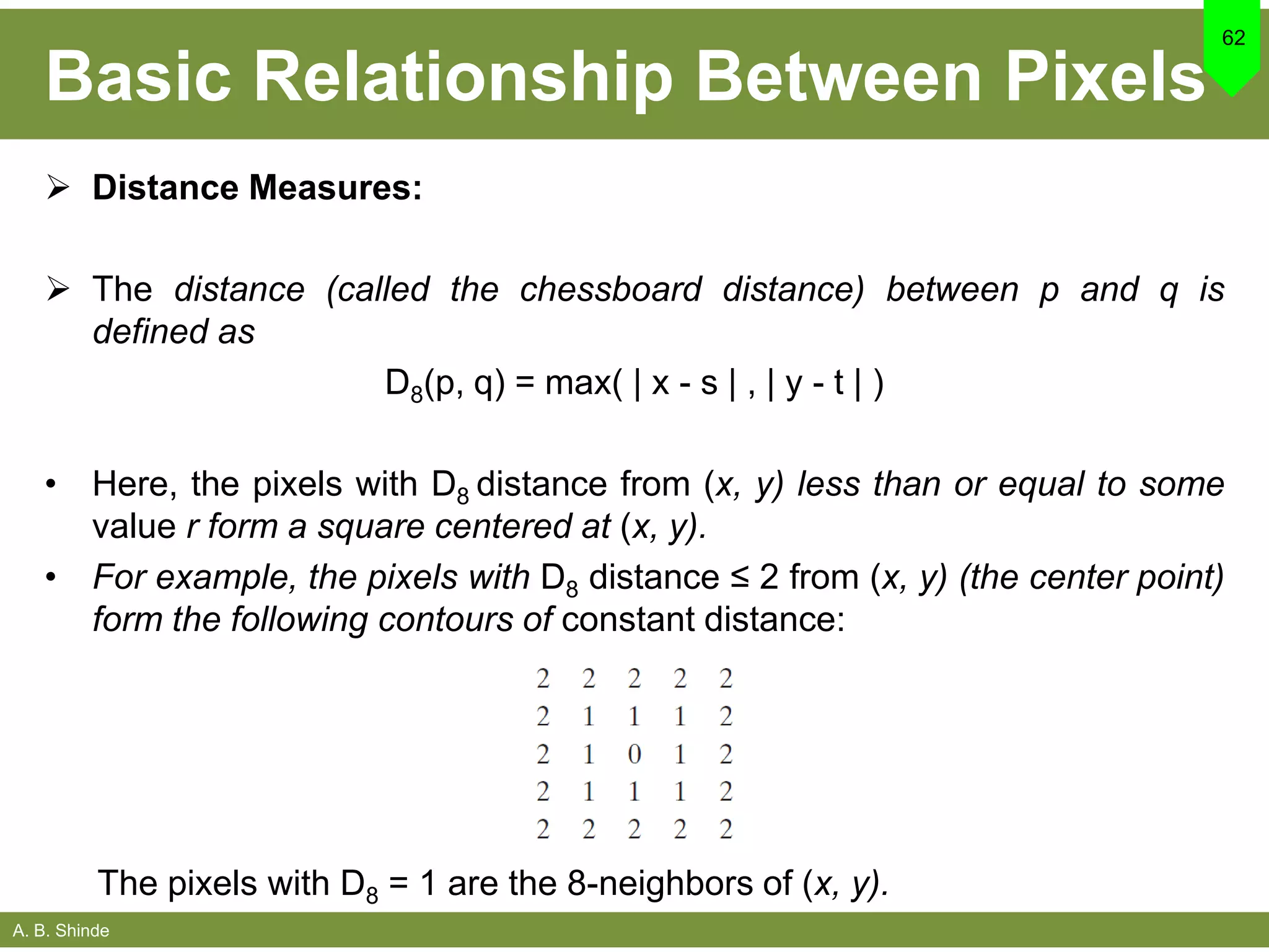 A. B. Shinde
Basic Relationship Between Pixels
 Distance Measures:
 The distance (called the chessboard distance) between p and q is
defined as
D8(p, q) = max( | x - s | , | y - t | )
• Here, the pixels with D8 distance from (x, y) less than or equal to some
value r form a square centered at (x, y).
• For example, the pixels with D8 distance ≤ 2 from (x, y) (the center point)
form the following contours of constant distance:
62
The pixels with D8 = 1 are the 8-neighbors of (x, y).
 